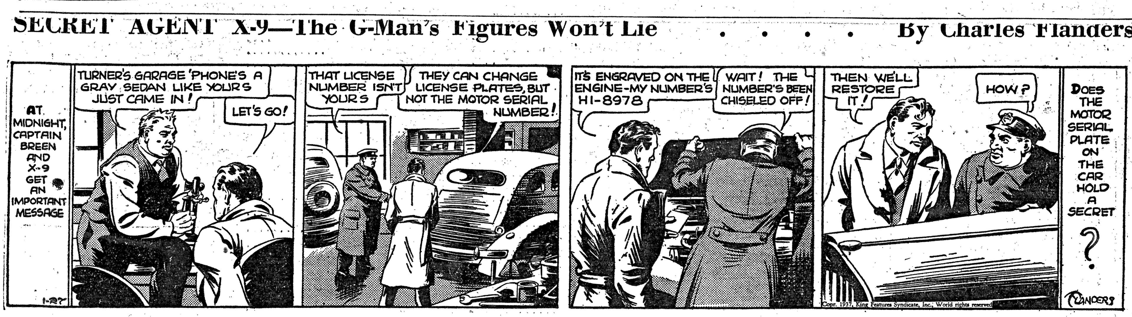 Car OCR: SECRET AGENT X-9-The G-Man's Figures Won't Lie By Charles Flanders TURNER'S GARAGE 'PHONES A GRAY SEDAN LIKE YOURS JUST CAME IN! THAT LICENSE THEY CAN CHANGE NUMBER ISNT LICENSE PLATESBUT. NOT THE MOTOR SERIAL NLMBER! TS ENGRAVED ON THE WAIT! THE 4 ENGINE-MY NUMBER'S NUMBER'S BEEN HI-8978 THEN WELL RESTORE HOW ? DOES THE MOTOR SERIAL PLATE ON THE CAR HOLD A SECRET YOURS CHISELED OFP! LET'S GO! AT MIDNIGHTCAPTAIN BREEN AND X-9 GET AN IMPORTANT MESSAGE SECRET AGENT X-9-The G-Man's Figures Won't Lie By Charles Flanders TURNER'S GARAGE 'PHONES A GRAY SEDAN LIKE YOURS JUST CAME IN! THAT LICENSE THEY CAN CHANGE NUMBER ISNT LICENSE PLATESBUT. NOT THE MOTOR SERIAL NLMBER! TS ENGRAVED ON THE WAIT! THE 4 ENGINE-MY NUMBER'S NUMBER'S BEEN HI-8978 THEN WELL RESTORE HOW ? DOES THE MOTOR SERIAL PLATE ON THE CAR HOLD A SECRET YOURS CHISELED OFP! LET'S GO! AT MIDNIGHTCAPTAIN BREEN AND X-9 GET AN IMPORTANT MESSAGE