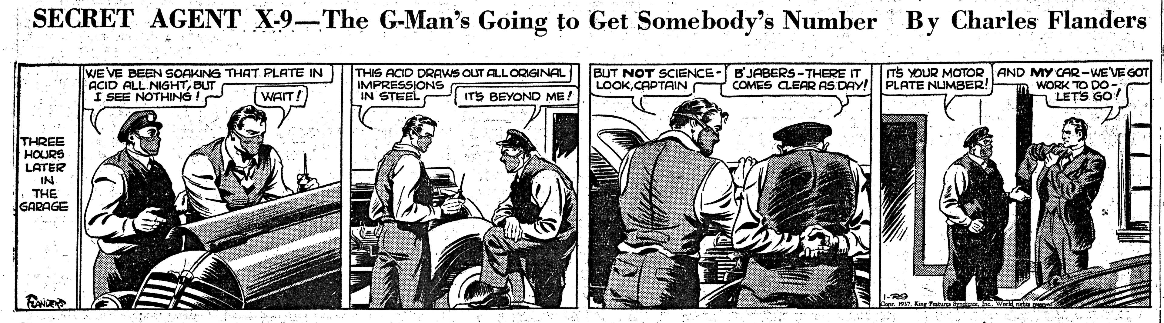 Illustration OCR: SECRET AGENT X-9–The G-Man's Going to Get Somebody's Number By Charles Flanders WE VE BEEN SOAKING THAT PLATE IN ACID ALL NIGHTBUT I SEE NOTHING THIS ACID DRAWS OUT ALLORIGINAL IMPRESSIONS BUT NOT SCIENCE - B'JABERS -THERE IT LOOKCAPTAIN COMES CLEAR AS DAY! ITS YOUR MOTOR AND MY CAR-WE'VE GOT WORK TO DO- LETS GO PLATE NUMBER! WAIT! ITS BEYOND ME! THREE HOURS LATER IN THE GARAGE SECRET AGENT X-9–The G-Man's Going to Get Somebody's Number By Charles Flanders WE VE BEEN SOAKING THAT PLATE IN ACID ALL NIGHTBUT I SEE NOTHING THIS ACID DRAWS OUT ALLORIGINAL IMPRESSIONS BUT NOT SCIENCE - B'JABERS -THERE IT LOOKCAPTAIN COMES CLEAR AS DAY! ITS YOUR MOTOR AND MY CAR-WE'VE GOT WORK TO DO- LETS GO PLATE NUMBER! WAIT! ITS BEYOND ME! THREE HOURS LATER IN THE GARAGE