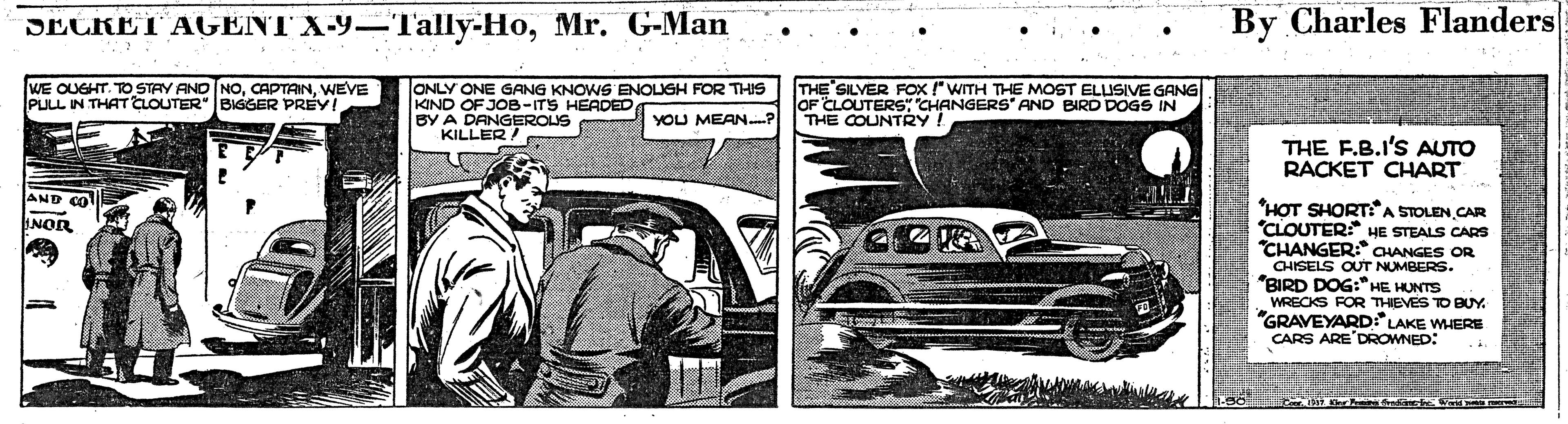 Kit car OCR: SECRET AGENT X-9-T'ally-HoMr. G-Man By Charles Flanders •.. WE OUGHT. TO STAY AND NOWEVE PULL IN THAT CLOUTER" BIGGER PREY! ONLY ONE GANG KNOWS ENOLIGH FOR THIS KIND OF JOB-ITS HEADED BY A DANGEROUS KILLER! THE SILVER FOx !WITH THE MOST ELUSIVE GANG OF CLOUTERS: CHANGERS" AND BIRD DOGS IN THE COUNTRY! YOU MEAN? THE F.B.I'S AUTO RACKET CHART AND CO "HOT SHORTA STOLEN CAR "CLOUTER: HE STEALS CARS "CHANGER: CHANGES OR CHISELS OUT NUMBERS. "BIRD DOG:* HE HUNTS WRECKS FOR THEVES TO BUY. "GRAVEYARD LAKE WHERE CARS ARE'DROWNED: INOR SECRET AGENT X-9-T'ally-HoMr. G-Man By Charles Flanders •.. WE OUGHT. TO STAY AND NOWEVE PULL IN THAT CLOUTER" BIGGER PREY! ONLY ONE GANG KNOWS ENOLIGH FOR THIS KIND OF JOB-ITS HEADED BY A DANGEROUS KILLER! THE SILVER FOx !WITH THE MOST ELUSIVE GANG OF CLOUTERS: CHANGERS" AND BIRD DOGS IN THE COUNTRY! YOU MEAN? THE F.B.I'S AUTO RACKET CHART AND CO "HOT SHORTA STOLEN CAR "CLOUTER: HE STEALS CARS "CHANGER: CHANGES OR CHISELS OUT NUMBERS. "BIRD DOG:* HE HUNTS WRECKS FOR THEVES TO BUY. "GRAVEYARD LAKE WHERE CARS ARE'DROWNED: INOR