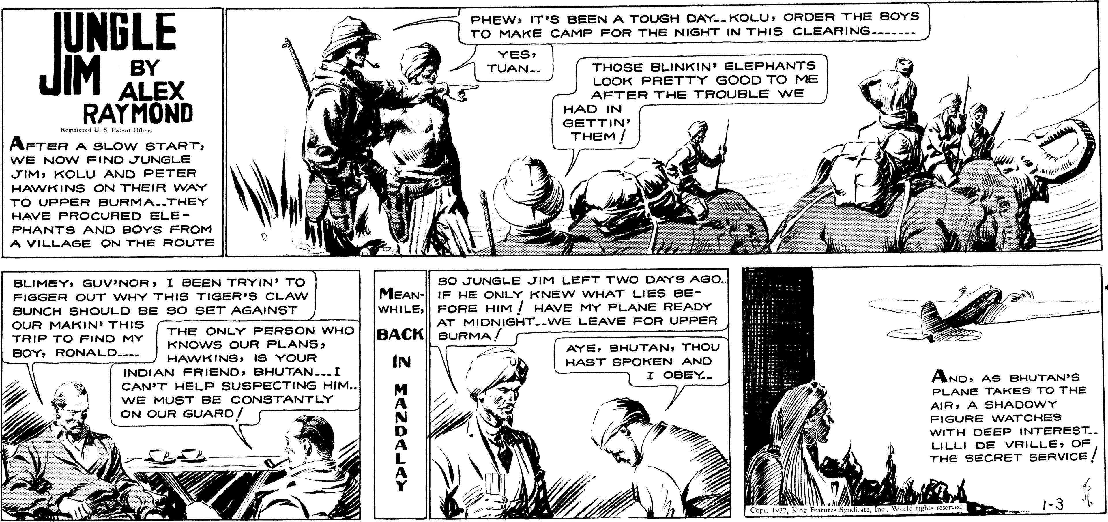 Style OCR: UNGLE JIM PHEWORDER THE BOYS TO MAKE CAMP FOR THE NIGHT IN THIS CLEARING.....-- YES: BY THOSE BLINKIN' ELEPHANTS LOOK PRETTY GOOD TO ME AFTER THE TROUBLE WE TUAN.. ALEX RAYMOND HAD IN GETTIN THEM/ Keguered U. S. Pairal Oier. AFTER A SLOW STARTWE NOW FIND JUNGLE JIMKOLU AND PETER HAWKIN S ON THEIR WAY TO UPPER BURMA..THEY HAVE PROCURED ELE- PHANTS AND BOYS FROM A VILLAGE ON THE ROUTE BLIMEYI BEEN TRYIN' TO FIGGER OUT WHY THIS TIGER'S CLAW BUNCH SHOULD BE SO SET AGAINST OUR MAKIN' THIS SO JUNGLE JIM LEFT TWO DAYS AGO. MEAN- IF HE ONLY KNEW WHAT LIES BE- WHILEFORE HIM ! HAVE MY PLANE READY AT MIDNIGHT..WE LEAVE FOR UPPER THE ONLY PERSON WHO KNOWS OUR PLANSBACK BURMA! TRIP TO FIND MY AYETHOU BOYRONALD.... HAWKINSIS YOUR INDIAN FRIENDBHUTAN...I IN HAST SPOKEN AND I OBEY.. ANDAS BHUTAN'S CAN'T HELP SUSPECTING HIM.. WE MUST BE CONSTANTLY ON OUR GUARD/ M PLANE TAKES TO THE AIRA SHADOWY FIGURE WATCHES WITH DEEP INTEREST. LILLI DE VRILLEOF THE SECRET SERVICE ! 1-3 Copr. 1937Warld rights reerved UNGLE JIM PHEWIT'S BEEN A TOUGH DAY--KOLUORDER THE BOYS TO MAKE CAMP FOR THE NIGHT IN THIS CLEARING.....-- YES: BY THOSE BLINKIN' ELEPHANTS LOOK PRETTY GOOD TO ME AFTER THE TROUBLE WE TUAN.. ALEX RAYMOND HAD IN GETTIN THEM/ Keguered U. S. Pairal Oier. AFTER A SLOW STARTWE NOW FIND JUNGLE JIMKOLU AND PETER HAWKIN S ON THEIR WAY TO UPPER BURMA..THEY HAVE PROCURED ELE- PHANTS AND BOYS FROM A VILLAGE ON THE ROUTE BLIMEYI BEEN TRYIN' TO FIGGER OUT WHY THIS TIGER'S CLAW BUNCH SHOULD BE SO SET AGAINST OUR MAKIN' THIS SO JUNGLE JIM LEFT TWO DAYS AGO. MEAN- IF HE ONLY KNEW WHAT LIES BE- WHILEFORE HIM ! HAVE MY PLANE READY AT MIDNIGHT..WE LEAVE FOR UPPER THE ONLY PERSON WHO KNOWS OUR PLANSBACK BURMA! TRIP TO FIND MY AYETHOU BOYRONALD.... HAWKINSIS YOUR INDIAN FRIENDBHUTAN...I IN HAST SPOKEN AND I OBEY.. ANDAS BHUTAN'S CAN'T HELP SUSPECTING HIM.. WE MUST BE CONSTANTLY ON OUR GUARD/ M PLANE TAKES TO THE AIRA SHADOWY FIGURE WATCHES WITH DEEP INTEREST. LILLI DE VRILLEOF THE SECRET SERVICE ! 1-3 Copr. 1937King Features SyndicateWarld rights reerved