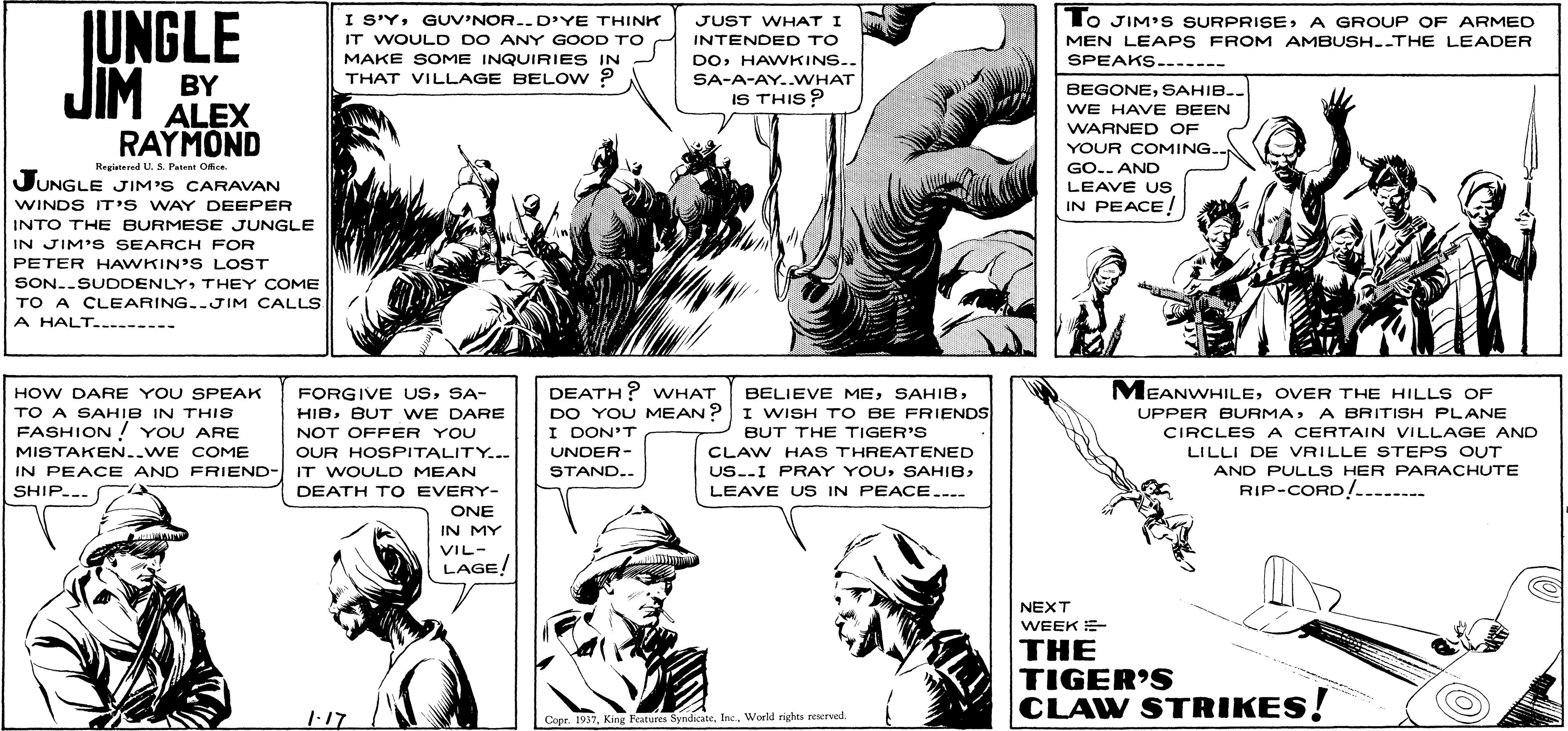 Line OCR: JUNGLE JIM I S'YGUV'NOR..D'YE THINK IT WOULD DO ANY GOOD TO MAKE SOME INQUIRIES IN THAT VILLAGE BELOW ? lo JIM' S SURPRISEA GROUP OF ARMED JUST WHAT I INTENDED TO DOHAWKINS.. MEN LEAPS FROM AMBUSH--THE LEADER SPEAKS. ---- SA-A-AY..WHAT BY ALEX RAYMOND BEGONESAHIB.. IS THIS ? WE HAVE BEEN WARNED OF YOUR COMING. Regiatered U.S. Pateet Once. JUNGLE JIM'S CARAVAN WINDS IT'S WAY DEEPER GO.. AND LEAVE US IN PEACE! INTO THE BURMESE JUNGLE IN JIM'S SEARCH FOR PETER HAWKIN'S LOST SON..SUDDENLYTHEY COME TO A CLEARING..JIM CALLS A HALT. ----- MEANWHILEOVER THE HILL S OF DEATH? WHAT DO YOU MEAN? I DON'T HOW DARE YOU SPEAK FORGIVE USSA- HIBBUT WE DARE NOT OFFER YOU BELIEVE MEI WISH T O BE FRIENDS TO A SAHIB IN THIS FASHION ! YOU ARE UPPER BURMAA BRITISH PLANE BUT THE TIGER'S CIRCLES A CERTAIN VILLAGE AND MISTAKEN..WE COME OUR HOSPITALITY..- UNDER- IN PEACE AND FRIEND- IT WOULD MEAN SHIP... CLAW HAS THREATENED US.-I PRAY YOULILLI DE VRILLE STEPS OUT AND PULLS HER PARACHUTE RIP-CORD/........ STAND.. DEATH T O EVERY- LEAVE US IN PEACE...- ONE IN MY VIL- LAGE! NEXT WEEK E THE TIGER'S CLAW STRIKES! 1-17 Copr. 1937World righes reserved. JUNGLE JIM I S'YGUV'NOR..D'YE THINK IT WOULD DO ANY GOOD TO MAKE SOME INQUIRIES IN THAT VILLAGE BELOW ? lo JIM' S SURPRISEA GROUP OF ARMED JUST WHAT I INTENDED TO DOHAWKINS.. MEN LEAPS FROM AMBUSH--THE LEADER SPEAKS. ---- SA-A-AY..WHAT BY ALEX RAYMOND BEGONESAHIB.. IS THIS ? WE HAVE BEEN WARNED OF YOUR COMING. Regiatered U.S. Pateet Once. JUNGLE JIM'S CARAVAN WINDS IT'S WAY DEEPER GO.. AND LEAVE US IN PEACE! INTO THE BURMESE JUNGLE IN JIM'S SEARCH FOR PETER HAWKIN'S LOST SON..SUDDENLYTHEY COME TO A CLEARING..JIM CALLS A HALT. ----- MEANWHILEOVER THE HILL S OF DEATH? WHAT DO YOU MEAN? I DON'T HOW DARE YOU SPEAK FORGIVE USSA- HIBBUT WE DARE NOT OFFER YOU BELIEVE MEI WISH T O BE FRIENDS TO A SAHIB IN THIS FASHION ! YOU ARE UPPER BURMAA BRITISH PLANE BUT THE TIGER'S CIRCLES A CERTAIN VILLAGE AND MISTAKEN..WE COME OUR HOSPITALITY..- UNDER- IN PEACE AND FRIEND- IT WOULD MEAN SHIP... CLAW HAS THREATENED US.-I PRAY YOULILLI DE VRILLE STEPS OUT AND PULLS HER PARACHUTE RIP-CORD/........ STAND.. DEATH T O EVERY- LEAVE US IN PEACE...- ONE IN MY VIL- LAGE! NEXT WEEK E THE TIGER'S CLAW STRIKES! 1-17 Copr. 1937King Features SyndicateWorld righes reserved.
