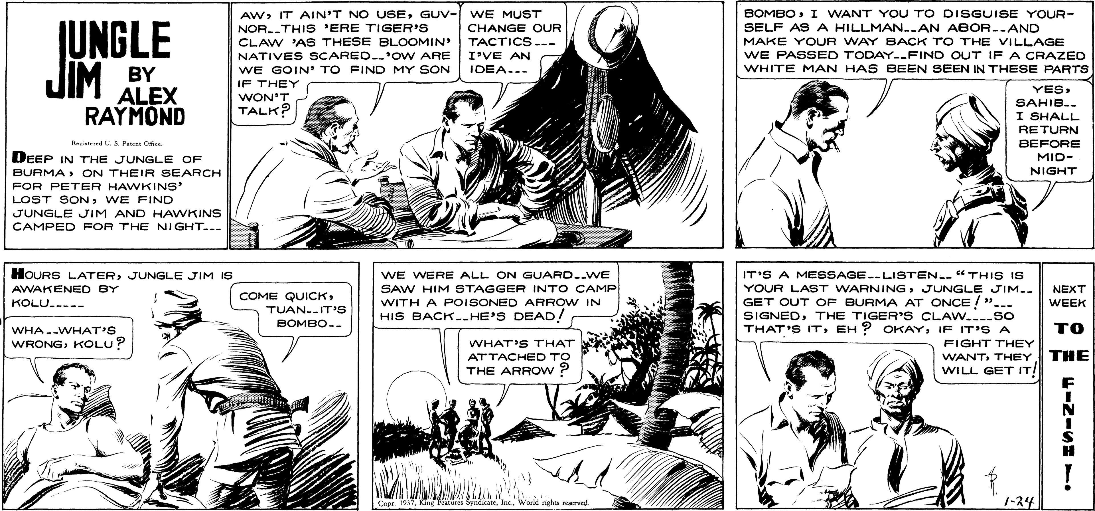 Parallel OCR: JUNGLE JIM BY AWGUV- WE MUST CHANGE OUR TACTICS-- I'VE AN IDEA..- BOMBOI WANT YOU TO DISGUISE YOUR- SELF ASA HILLMAN..AN ABOR.-AND MAKE YOUR WAY BACK TO THE VILLAGE WE PASSED TODAY--FIN D OUT IF A CRAZED WHITE MAN HAS BEEN SEEN IN THESE PARTS NOR.THIS 'ERE TIGER'S CLAW 'AS THESE BLOOMIN' NATIVES SCARED.'OW ARE WE GOIN' TO FIND MY SON ALEX RAYMOND IF THEY WON'T TALK? YESSAHIB.. I SHALL RETURN Resisteed U.S. Patent Ofe BEFORE DEEP IN THE JUNGLE OF MID- BURMA> ON THEIR SEARCH NIGHT FOR PETER HAWKINS' LOST SONWE FIND JUNGLE JIM AND HAWKINS CAMPED FOR THE NIGHT..- HOURS LATERJUNGLE JIM IS AWAKENED BY WE WERE ALL ON GUARD..WE IT'S A MESSAGE.-LISTEN.. "THIS IS SAW HIM STAGGER INTO CAMP WITH A POISONED ARROW IN HIS BACK..HE'S DEAD! YOUR LAST WARNINGJUNGLE JIM.. NEXT COME QUICKTUAN..IT's BOMBO-- GET OUT OF BURMA AT ONCE ! ".-- SIGNEDTHE TIGER'S CLAW..---so THAT'S ITIF IT'S A KOLU..--- WEEK ?? WHA.-WHAT'S WRONGKOLU? WHAT'S THAT ATTACHED TO FIGHT THEY WANTTHEY THE WILL GET IT! THE ARROW ? N ! Copr. 1937Worcld rights reserved. 1-24 JUNGLE JIM BY AWIT AIN'T NO USEGUV- WE MUST CHANGE OUR TACTICS-- I'VE AN IDEA..- BOMBOI WANT YOU TO DISGUISE YOUR- SELF ASA HILLMAN..AN ABOR.-AND MAKE YOUR WAY BACK TO THE VILLAGE WE PASSED TODAY--FIN D OUT IF A CRAZED WHITE MAN HAS BEEN SEEN IN THESE PARTS NOR.THIS 'ERE TIGER'S CLAW 'AS THESE BLOOMIN' NATIVES SCARED.'OW ARE WE GOIN' TO FIND MY SON ALEX RAYMOND IF THEY WON'T TALK? YESSAHIB.. I SHALL RETURN Resisteed U.S. Patent Ofe BEFORE DEEP IN THE JUNGLE OF MID- BURMA> ON THEIR SEARCH NIGHT FOR PETER HAWKINS' LOST SONWE FIND JUNGLE JIM AND HAWKINS CAMPED FOR THE NIGHT..- HOURS LATERJUNGLE JIM IS AWAKENED BY WE WERE ALL ON GUARD..WE IT'S A MESSAGE.-LISTEN.. "THIS IS SAW HIM STAGGER INTO CAMP WITH A POISONED ARROW IN HIS BACK..HE'S DEAD! YOUR LAST WARNINGJUNGLE JIM.. NEXT COME QUICKTUAN..IT's BOMBO-- GET OUT OF BURMA AT ONCE ! ".-- SIGNEDTHE TIGER'S CLAW..---so THAT'S ITEH ? OKAYIF IT'S A KOLU..--- WEEK ?? WHA.-WHAT'S WRONGKOLU? WHAT'S THAT ATTACHED TO FIGHT THEY WANTTHEY THE WILL GET IT! THE ARROW ? N ! Copr. 1937King Fratures SynlicateWorcld rights reserved. 1-24