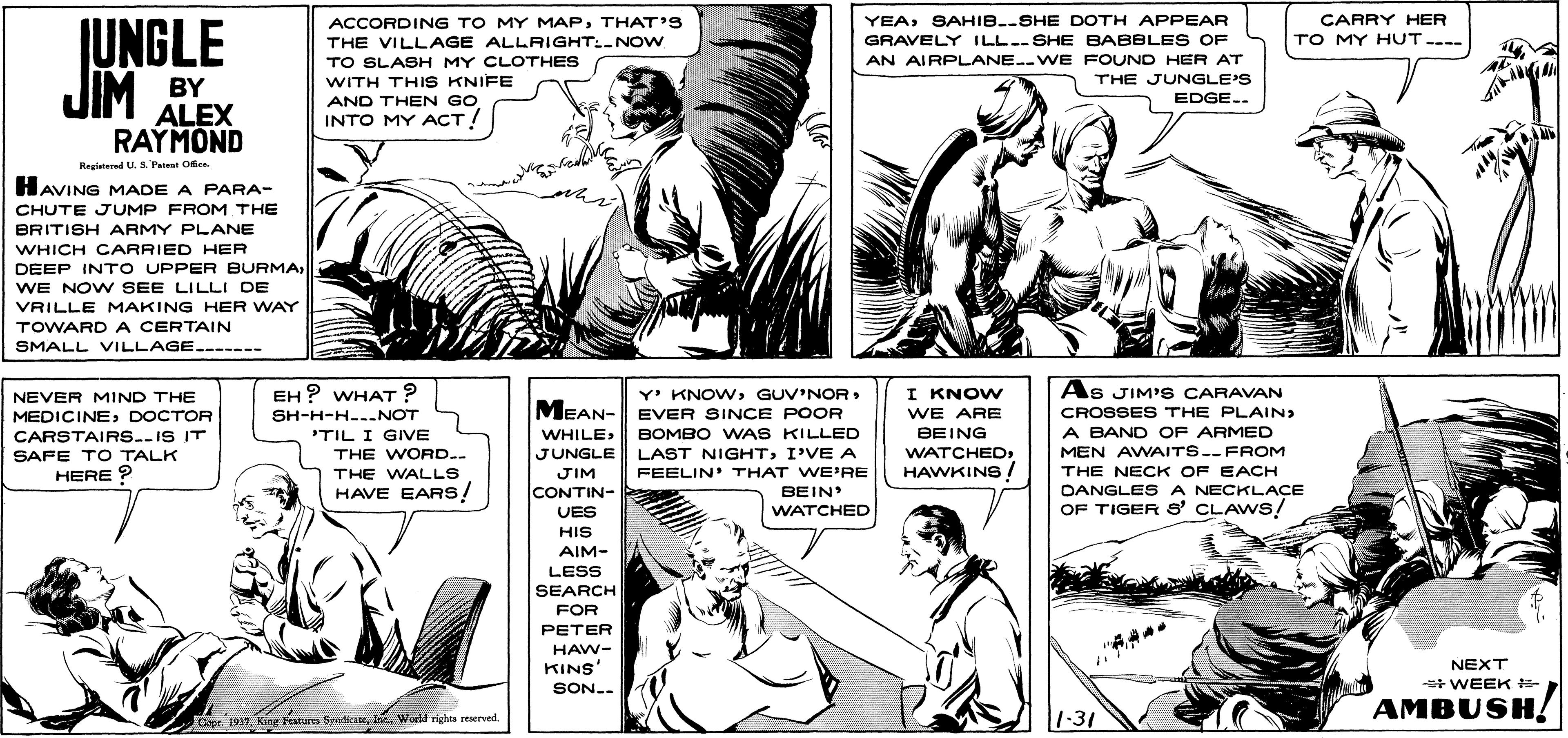 Mammal OCR: ACCORDING TO MY MAPTHAT'S THE VILLAGE ALLRIGHT:-NOW TO SLASH MY CLOTHES WITH THIS KNIFE CARRY HER TO MY HUT---- YEASAHIB.-SHE DOTH APPEAR JUNGLE GRAVELY ILL.-SHE BABBLE S OF JIM BY ALEX AN AIRPLANE.-WE FOUND HER AT THE JUNGLE'S EDGE.. AND THEN GO INTO MY ACT! RAYMOND Registed U. S. Patent Oie. HAVING MADE A PARA- CHUTE JUMP FROM THE BRITISH ARMY PLANE WHICH CARRIED HER DEEP INT O UPPER BURMAWE NOW SEE LILLI DE VRILLE MAKING HER WAY TOWARD A CERTAIN SMALL VILLAGE.------ EH ? WHAT ? SH-H-H--.NOT Y' KNOWGUV'NOR MEAN- EVER SINCE POOR As JIM'S CARAVAN CROSSES THE PLAIN) I KNOW NEVER MIND THE MEDICINEDOCTOR CARSTAIRS.-IS IT SAFE TO TALK HERE ? WE ARE A BAND OF ARMED MEN AWAITS.-FROM THE NECK OF EACH OANGLES A NECKLAÇE OF TIGER S' CLAWS! BOMBO WAS KILLED JUNGLE LAST NIGHTI'VE A WHILEBEING 'TIL I GIVVE THE WORD.. WATCHEDHAWKINS / THE WALLS JIM FEELIN' THAT WE'RE HAVE EARS! BEIN WATCHED CONTIN- VES HIS AIM- LESS SEARCH FOR PETER HAW- KINS NEXT SON.. * WEEK AMBUSH! Copr. 1917World rights reserved. 1-31 ACCORDING TO MY MAPTHAT'S THE VILLAGE ALLRIGHT:-NOW TO SLASH MY CLOTHES WITH THIS KNIFE CARRY HER TO MY HUT---- YEASAHIB.-SHE DOTH APPEAR JUNGLE GRAVELY ILL.-SHE BABBLE S OF JIM BY ALEX AN AIRPLANE.-WE FOUND HER AT THE JUNGLE'S EDGE.. AND THEN GO INTO MY ACT! RAYMOND Registed U. S. Patent Oie. HAVING MADE A PARA- CHUTE JUMP FROM THE BRITISH ARMY PLANE WHICH CARRIED HER DEEP INT O UPPER BURMAWE NOW SEE LILLI DE VRILLE MAKING HER WAY TOWARD A CERTAIN SMALL VILLAGE.------ EH ? WHAT ? SH-H-H--.NOT Y' KNOWGUV'NOR MEAN- EVER SINCE POOR As JIM'S CARAVAN CROSSES THE PLAIN) I KNOW NEVER MIND THE MEDICINEDOCTOR CARSTAIRS.-IS IT SAFE TO TALK HERE ? WE ARE A BAND OF ARMED MEN AWAITS.-FROM THE NECK OF EACH OANGLES A NECKLAÇE OF TIGER S' CLAWS! BOMBO WAS KILLED JUNGLE LAST NIGHTI'VE A WHILEBEING 'TIL I GIVVE THE WORD.. WATCHEDHAWKINS / THE WALLS JIM FEELIN' THAT WE'RE HAVE EARS! BEIN WATCHED CONTIN- VES HIS AIM- LESS SEARCH FOR PETER HAW- KINS NEXT SON.. * WEEK AMBUSH! Copr. 1917King Features SyndicaneWorld rights reserved. 1-31