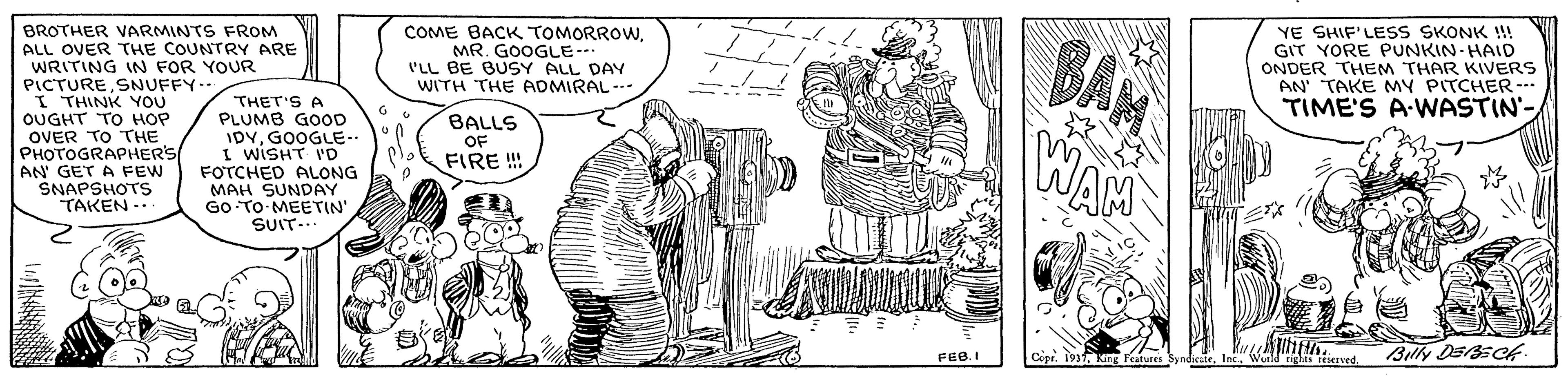Design OCR: BAN WAM COME BACK TOMORROWMR. GOOGLE--. PLL BE BUSY ALL DAY WITH THE ADMIRAL--- BROTHER VARMINTS FROM ALL OVER THE COUNTRY ARE WRITING IN FOR YOUR PICTURESNUFFY-- I THINK YOU OUGHT TO HOP OVER TO THE PHOTOGRAPHER'S AN' GET A FEW SNAPSHOTS TAKEN ... THET'S A PLUMB GOOD IDYGOOGLE.. I WISHT 'D FOTCHED ALONG MAH SUNDAY GO TO MEETIN' SUIT.. YE SHIF'LESS SKONK !! GIT YORE PUNKIN-HAID ONDER THEM THAR KIVERS AN' TAKE MY PITCHER- TIME'S A-WASTIN- BALLS OF FIRE !! FEB.I Billy DEsCf BAN WAM COME BACK TOMORROWMR. GOOGLE--. PLL BE BUSY ALL DAY WITH THE ADMIRAL--- BROTHER VARMINTS FROM ALL OVER THE COUNTRY ARE WRITING IN FOR YOUR PICTURESNUFFY-- I THINK YOU OUGHT TO HOP OVER TO THE PHOTOGRAPHER'S AN' GET A FEW SNAPSHOTS TAKEN ... THET'S A PLUMB GOOD IDYGOOGLE.. I WISHT 'D FOTCHED ALONG MAH SUNDAY GO TO MEETIN' SUIT.. YE SHIF'LESS SKONK !! GIT YORE PUNKIN-HAID ONDER THEM THAR KIVERS AN' TAKE MY PITCHER- TIME'S A-WASTIN- BALLS OF FIRE !! FEB.I Billy DEsCf