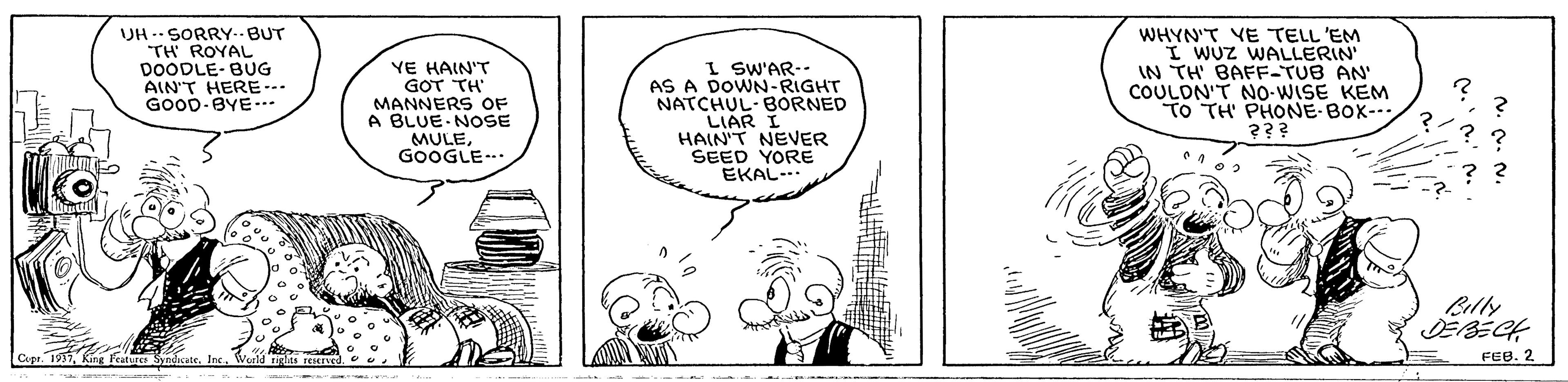 Font OCR: UH -- SORRY--BUT TH ROYAL DOODLE- BUG AIN'T HERE- GOOD-BYE-.. YE HAIN'T GOT TH MANNERS OF A BLUE NOSE MULEGOOGLE. I SW'AR-- AS A DOWN-RIGHT NATCHUL-BORNED LIAR I HAIN'T NEVER SEED YORE EKAL- WHYN'T VE TELL 'EM I WUZ WALLERIN IN TH' BAFF-TUB AN' COULDN'T NO-WISE KEM TO TH PHONE BOX-- ??? Belly DEBECH Cupe. 17Ine FEB. 2 UH -- SORRY--BUT TH ROYAL DOODLE- BUG AIN'T HERE- GOOD-BYE-.. YE HAIN'T GOT TH MANNERS OF A BLUE NOSE MULEGOOGLE. I SW'AR-- AS A DOWN-RIGHT NATCHUL-BORNED LIAR I HAIN'T NEVER SEED YORE EKAL- WHYN'T VE TELL 'EM I WUZ WALLERIN IN TH' BAFF-TUB AN' COULDN'T NO-WISE KEM TO TH PHONE BOX-- ??? Belly DEBECH Cupe. 17King Featurce SyndicateIne FEB. 2