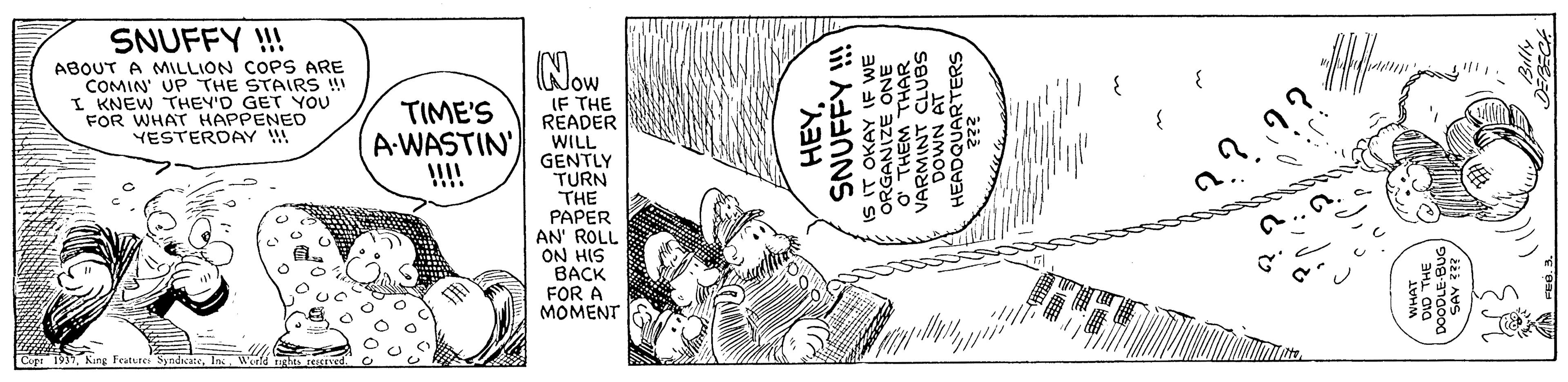Line art OCR: SNUFFY !! Now ABOUT A MILLION COPS ARE COMIN' UP THE STAIRS ! I KNEW THEY'D GET YOU FOR WHAT HAPPENED YESTERDAY !! IF THE READER WILL GENTLY TURN THE PAPER AN' ROLL ON HIS ???? FOR A MOMENT TIME'S A-WASTIN !!!! Cupa 19SNUFFY !!! S0 NMOa SNUFFY !! Now ABOUT A MILLION COPS ARE COMIN' UP THE STAIRS ! I KNEW THEY'D GET YOU FOR WHAT HAPPENED YESTERDAY !! IF THE READER WILL GENTLY TURN THE PAPER AN' ROLL ON HIS ???? FOR A MOMENT TIME'S A-WASTIN !!!! Cupa 19Kung Feutures SyndcateSNUFFY !!! S0 NMOa