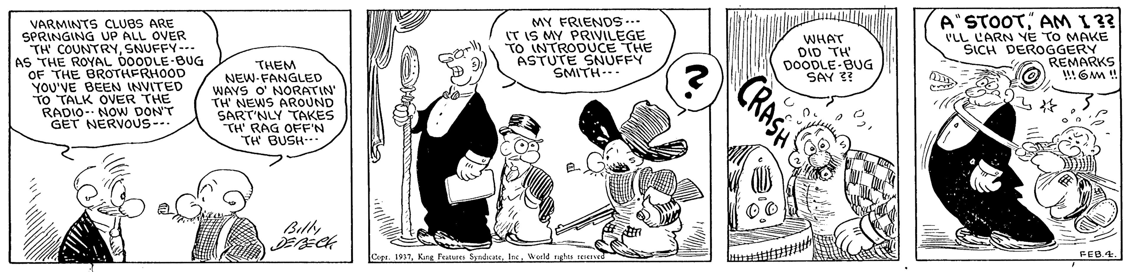 Rectangle OCR: A"STOOTAM I 33 'LL LARN YE TO MAKE SICH DEROGGERY REMARKS VARMINTS CLUBS ARE SPRINGING UP ALL OVER TH' COUNTRYSNUFFY--- AS THE ROYAL 0OODLE-BUG OF THE BROTHERHOOD YOU'VE BEEN INVITED TO TALK OVER THE RADIO- NOW DON'T GET NERVOUS-.. MY FRIENDS... IT IS MY PRIVILEGE TO INTRODUCE THE ASTUTE SNUFFY SMITH-- WHAT DID TH' DOODLE-BUG SAY 3? THEM NEW-FANGLED WAYS O' NORATIN" TH' NEWS AROUND SART'NLY TAKES TH' RAG OFE'N TH BUSH Billy Copa. 1937World righes senev FEB.4. CRASH A"STOOTAM I 33 'LL LARN YE TO MAKE SICH DEROGGERY REMARKS VARMINTS CLUBS ARE SPRINGING UP ALL OVER TH' COUNTRYSNUFFY--- AS THE ROYAL 0OODLE-BUG OF THE BROTHERHOOD YOU'VE BEEN INVITED TO TALK OVER THE RADIO- NOW DON'T GET NERVOUS-.. MY FRIENDS... IT IS MY PRIVILEGE TO INTRODUCE THE ASTUTE SNUFFY SMITH-- WHAT DID TH' DOODLE-BUG SAY 3? THEM NEW-FANGLED WAYS O' NORATIN" TH' NEWS AROUND SART'NLY TAKES TH' RAG OFE'N TH BUSH Billy Copa. 1937King Features SyndicateWorld righes senev FEB.4. CRASH