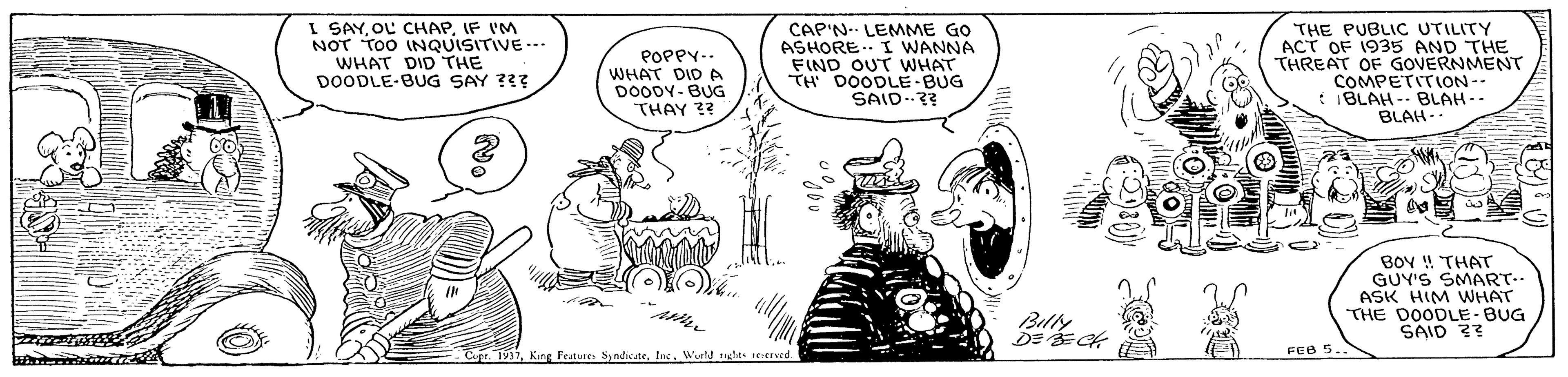 Sharing OCR: I SAYIF I'M NOT TOO INQUISITIVE--. WHAT DID THE DOODLE-BUG SAY ??? POPPY-. WHAT DID A DOODY- BUG THAY ?? CAP'N. LEMME GO ASHORE.. I WANNA FIND OUT WHAT TH DOODLE BUG SAID..?? THE PUBLIC UTILITY ACT OF 1935 AND THE THREAT OF GOVERNMENT COMPETITION-- IBLAH - BLAH-- BLAH-- BOY ! THAT GUY'S SMART-- ASK HIM VWHAT THE DOODLE - BUG SAID ?? Billy DE FEB 5.. Cupr. 1931Iac. Wurd tuglas :uved I SAYOL CHAPIF I'M NOT TOO INQUISITIVE--. WHAT DID THE DOODLE-BUG SAY ??? POPPY-. WHAT DID A DOODY- BUG THAY ?? CAP'N. LEMME GO ASHORE.. I WANNA FIND OUT WHAT TH DOODLE BUG SAID..?? THE PUBLIC UTILITY ACT OF 1935 AND THE THREAT OF GOVERNMENT COMPETITION-- IBLAH - BLAH-- BLAH-- BOY ! THAT GUY'S SMART-- ASK HIM VWHAT THE DOODLE - BUG SAID ?? Billy DE FEB 5.. Cupr. 1931King Festures SyndicateIac. Wurd tuglas :uved