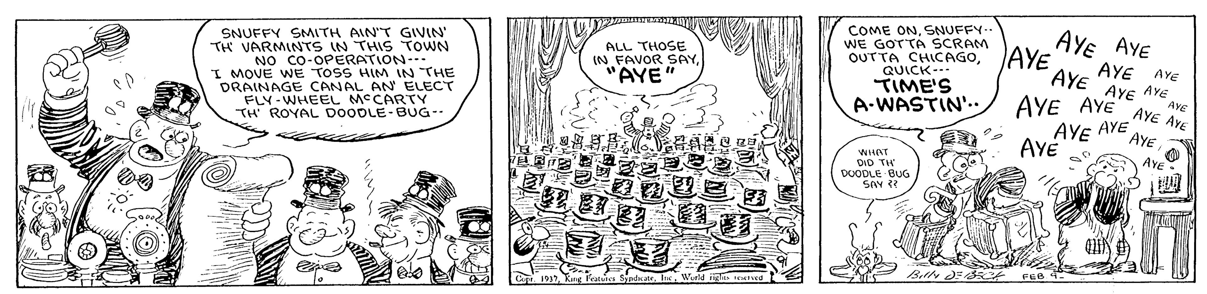 Drawing OCR: COME ONSNUFFY- WE GOTTA SCRAM OUTTA CHICAGOQUICK-- TIME'S A-WASTIN'.. AYE AYE AYE SNUFFY SMITH AIN'T GIVIN TH VARMINTS IN THIS TOWN NO CO-OPERATION-. I MOVE WE TOSS HIM IN THE DRAINAGE CANAL AN ELECT FLY-WHEEL MCCARTY TH' ROYAL DOODLE-BUG-- ALL THOSE (N FAVOR SAY"AYE" AYE AYE AYE AYe AYE AYE AYE AYE AYE AVE AYE AYE AYE AYE AYE DID TH DOODLE BUG SAY Belly DE3 World igle EIed C 1937Rng COME ONSNUFFY- WE GOTTA SCRAM OUTTA CHICAGOQUICK-- TIME'S A-WASTIN'.. AYE AYE AYE SNUFFY SMITH AIN'T GIVIN TH VARMINTS IN THIS TOWN NO CO-OPERATION-. I MOVE WE TOSS HIM IN THE DRAINAGE CANAL AN ELECT FLY-WHEEL MCCARTY TH' ROYAL DOODLE-BUG-- ALL THOSE (N FAVOR SAY"AYE" AYE AYE AYE AYe AYE AYE AYE AYE AYE AVE AYE AYE AYE AYE AYE DID TH DOODLE BUG SAY Belly DE3 World igle EIed C 1937