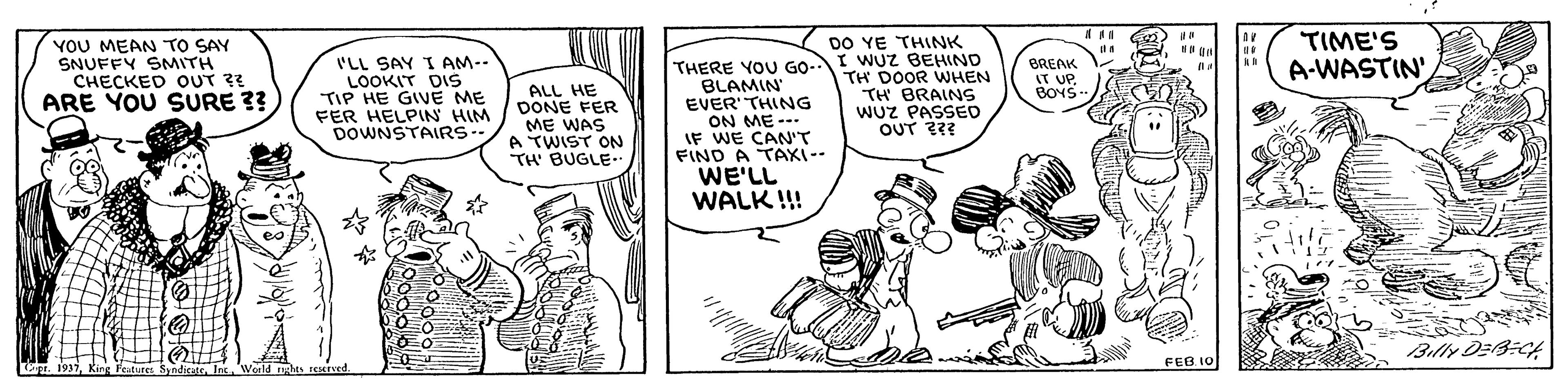Art OCR: DO YE THINK I WUz BEHIND TH DOOR WHEN TH BRAINS WUZ PASSED OUT ??? YOU MEAN TO SAY SNUFFY SMITH CHECKED OUT ?? ARE YOU SURE ??) I'LL SAY I AM-- LOOKIT DIS TIP HE GIVE ME FER HELPIN HIM DOWNSTAIRS- THERE YOU GO- BLAMIN EVER' THING ON ME- IF WE CAN'T FIND A TAXI-- WE'LL WALK !! TIME'S A-WASTIN' BREAK IT UPBOYS ALL HE DONE FER ME WAS A TWIST ON TH BUGLE FEB 10 DO YE THINK I WUz BEHIND TH DOOR WHEN TH BRAINS WUZ PASSED OUT ??? YOU MEAN TO SAY SNUFFY SMITH CHECKED OUT ?? ARE YOU SURE ??) I'LL SAY I AM-- LOOKIT DIS TIP HE GIVE ME FER HELPIN HIM DOWNSTAIRS- THERE YOU GO- BLAMIN EVER' THING ON ME- IF WE CAN'T FIND A TAXI-- WE'LL WALK !! TIME'S A-WASTIN' BREAK IT UPBOYS ALL HE DONE FER ME WAS A TWIST ON TH BUGLE FEB 10
