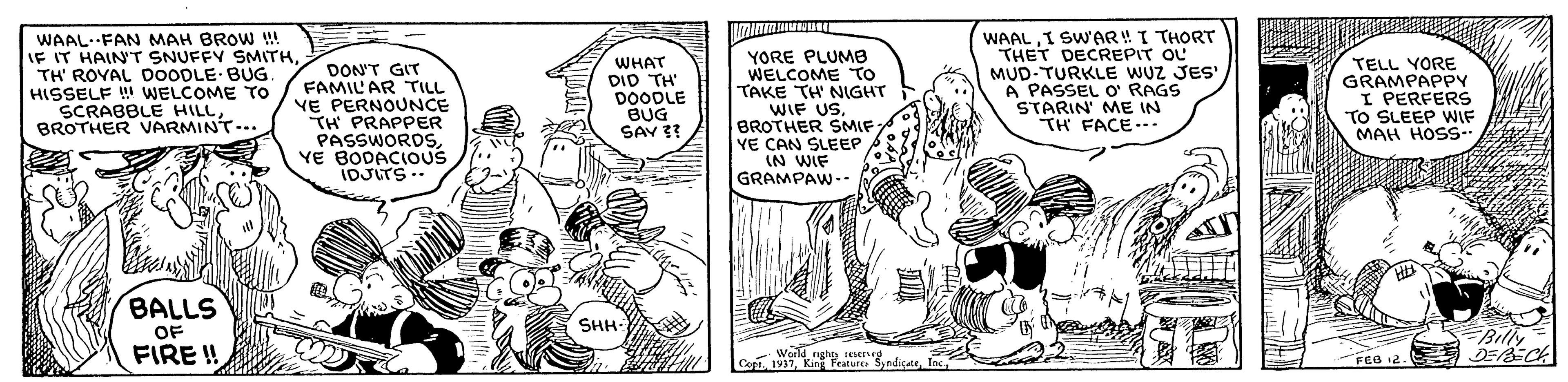 Style OCR: WAAL. FAN MAH BROW ! IF IT HAIN'T SNUFFY SMITHTH' ROYAL DOODLE BUG HISSELF !! WELCOME TO SCRABBLE HILLBROTHER VARMINT-.. DON'T GIT FAMILAR TILL VE PERNOUNCE TH PRAPPER PASSWORDSYE BODACIOUS IDJUTS .. WHAT DID TH' DOODLE BUG SAV ?? YORE PLUMB WELCOME TO TAKE TH' NIGHT WIF USBROTHER SMIF YE CAN SLEEP IN WIE GRAMPAW-- WAALI SW'AR! I THORT THET DECREPIT OL MUD-TURKLE WUZ JES' A PASSEL O RAGS STARIN' ME IN TH FACE.-. TELL YORE GRAMPAPPY I PERFERS TO SLEEP WIF MAH HOSS-- BALLS OF FIRE ! SHH- SBilly World righty reereg CoprTnc FEB 12 WAAL. FAN MAH BROW ! IF IT HAIN'T SNUFFY SMITHTH' ROYAL DOODLE BUG HISSELF !! WELCOME TO SCRABBLE HILLBROTHER VARMINT-.. DON'T GIT FAMILAR TILL VE PERNOUNCE TH PRAPPER PASSWORDSYE BODACIOUS IDJUTS .. WHAT DID TH' DOODLE BUG SAV ?? YORE PLUMB WELCOME TO TAKE TH' NIGHT WIF USBROTHER SMIF YE CAN SLEEP IN WIE GRAMPAW-- WAALI SW'AR! I THORT THET DECREPIT OL MUD-TURKLE WUZ JES' A PASSEL O RAGS STARIN' ME IN TH FACE.-. TELL YORE GRAMPAPPY I PERFERS TO SLEEP WIF MAH HOSS-- BALLS OF FIRE ! SHH- SBilly World righty reereg CoprKing Fratur SndiçateTnc FEB 12
