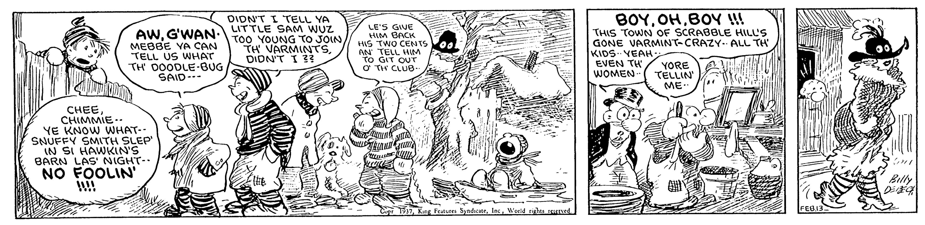 Gesture OCR: BOYBOY !! DIDN'T I TELL YA LITTLE SAM WUZ AWG'WAN-To0 YOUNG TO JOIN MEBBE YA CAN TELL US WHAT TH DOODLE-BUG SAID--- LE'S GIVE HIM BACK HIS TWO CENTS AN TELL HIM TO GIT OUT O TH CLUB. THIS TOWN OF SCRABBLE HILL'S GONE VARMINT-CRAZY- ALL TH KIDS VEAH EVEN TH WOMEN- TH VARMINTS DIDN'T I 33 YORE TELLIN ME. CHEECHIMMIE.- YE KNOW WHAT-- SNUFFY SMITH SLEP IN SI HAWKIN'S BARN LAS' NIGHT-- NO FOOLIN' Billy CupT937World tis rened. BOYBOY !! DIDN'T I TELL YA LITTLE SAM WUZ AWG'WAN-To0 YOUNG TO JOIN MEBBE YA CAN TELL US WHAT TH DOODLE-BUG SAID--- LE'S GIVE HIM BACK HIS TWO CENTS AN TELL HIM TO GIT OUT O TH CLUB. THIS TOWN OF SCRABBLE HILL'S GONE VARMINT-CRAZY- ALL TH KIDS VEAH EVEN TH WOMEN- TH VARMINTS DIDN'T I 33 YORE TELLIN ME. CHEECHIMMIE.- YE KNOW WHAT-- SNUFFY SMITH SLEP IN SI HAWKIN'S BARN LAS' NIGHT-- NO FOOLIN' Billy CupT937King Features SyndicateWorld tis rened.