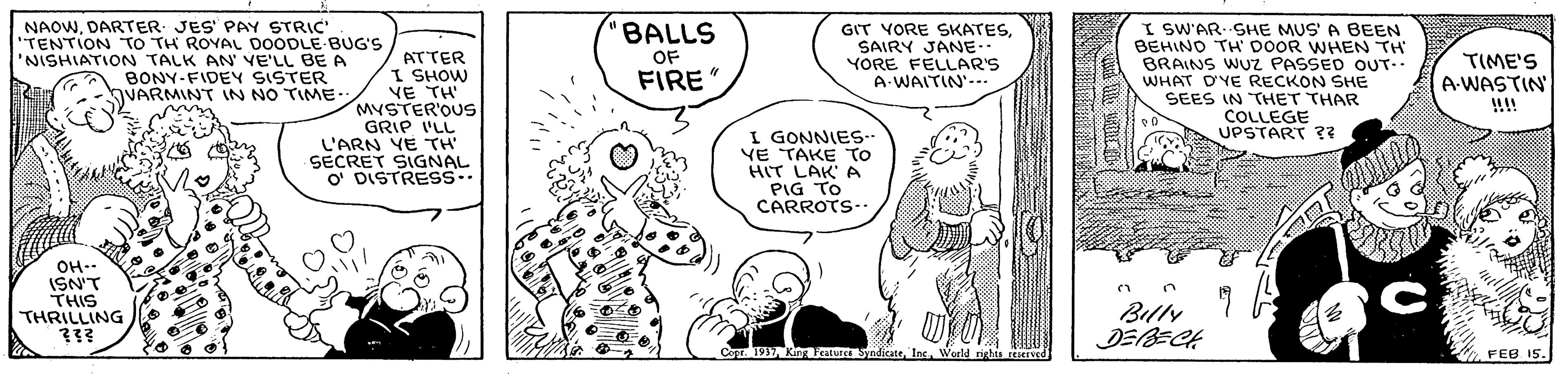 Mammal OCR: NAOWDARTER JES PAY STRIC' "TENTION TO TH ROYAL D0ODLE BUG'S 'NISHIATION TALK AN' VE'LL BE A BONY-FIDEY SISTER VARMINTT IN NO TIME. BALLS ATTER I SHOW VE TH" MYSTER'OUS GRIP I'LL L'ARN YE TH SECRET SIGNAL O' DISTRESS. GIT VORE SKATESSAIRY JANE. YORE FELLAR'S A-WAITIN'--. I SW'AR. SHE MUS' A BEEN BEHINO TH' DOOR WHEN TH BRAINS WUz PASSED OUT-. WHAT D'YE RECKON SHE SEES IN THET THAR COLLEGE UPSTART ?? OF FIRE TIME'S A-WASTIN !!!! I GONNIES-- VE TAKE TO HIT LAK' A PIG TO CARROTS- OH-- ISN'T THIS THRILLING ??? Billy DEBECH Co Ki uSyndicateWeeld righis ved FEB 15. NAOWDARTER JES PAY STRIC' "TENTION TO TH ROYAL D0ODLE BUG'S 'NISHIATION TALK AN' VE'LL BE A BONY-FIDEY SISTER VARMINTT IN NO TIME. BALLS ATTER I SHOW VE TH" MYSTER'OUS GRIP I'LL L'ARN YE TH SECRET SIGNAL O' DISTRESS. GIT VORE SKATESSAIRY JANE. YORE FELLAR'S A-WAITIN'--. I SW'AR. SHE MUS' A BEEN BEHINO TH' DOOR WHEN TH BRAINS WUz PASSED OUT-. WHAT D'YE RECKON SHE SEES IN THET THAR COLLEGE UPSTART ?? OF FIRE TIME'S A-WASTIN !!!! I GONNIES-- VE TAKE TO HIT LAK' A PIG TO CARROTS- OH-- ISN'T THIS THRILLING ??? Billy DEBECH Co Ki uSyndicateWeeld righis ved FEB 15.