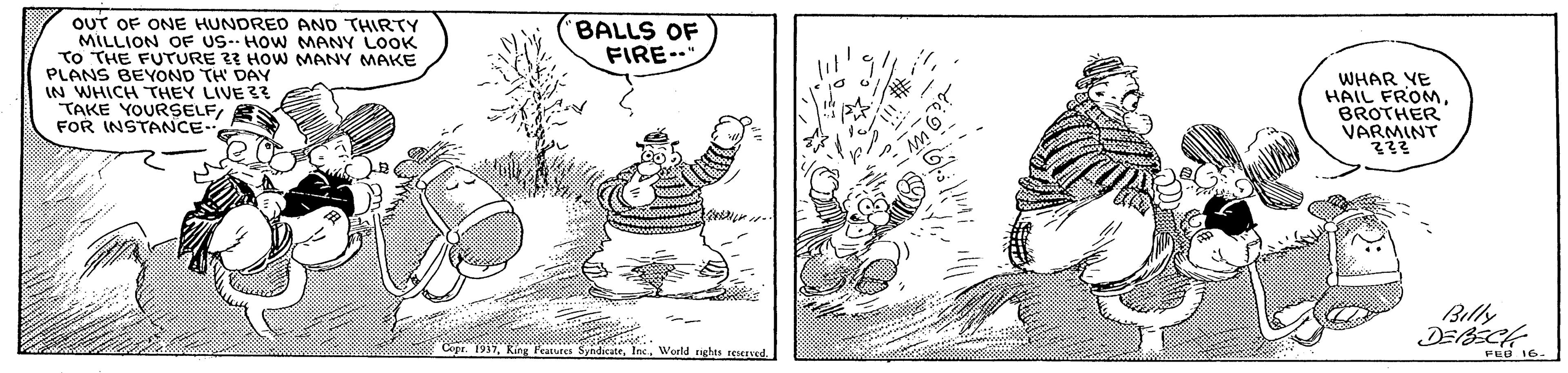 Illustration OCR: OUT OF ONE HUNDRED AND THIRTY MILLION OF US-- HOW MANY LOOK TO THE FUTURE 23 HOW MANY MAKE PLANS BEYOND TH DAY IN WHICH THEY LIVE 3 TAKE YOURSELFFOR INSTANCE- BALLS OF FIRE…? WHAR YE HAIL FROMBROTHER VARMINT Billy Copr. 1937World reserved FEB 16. OUT OF ONE HUNDRED AND THIRTY MILLION OF US-- HOW MANY LOOK TO THE FUTURE 23 HOW MANY MAKE PLANS BEYOND TH DAY IN WHICH THEY LIVE 3 TAKE YOURSELFFOR INSTANCE- BALLS OF FIRE … ? WHAR YE HAIL FROMBROTHER VARMINT Billy Copr. 1937King Ptures SyhdikterWorld reserved FEB 16.