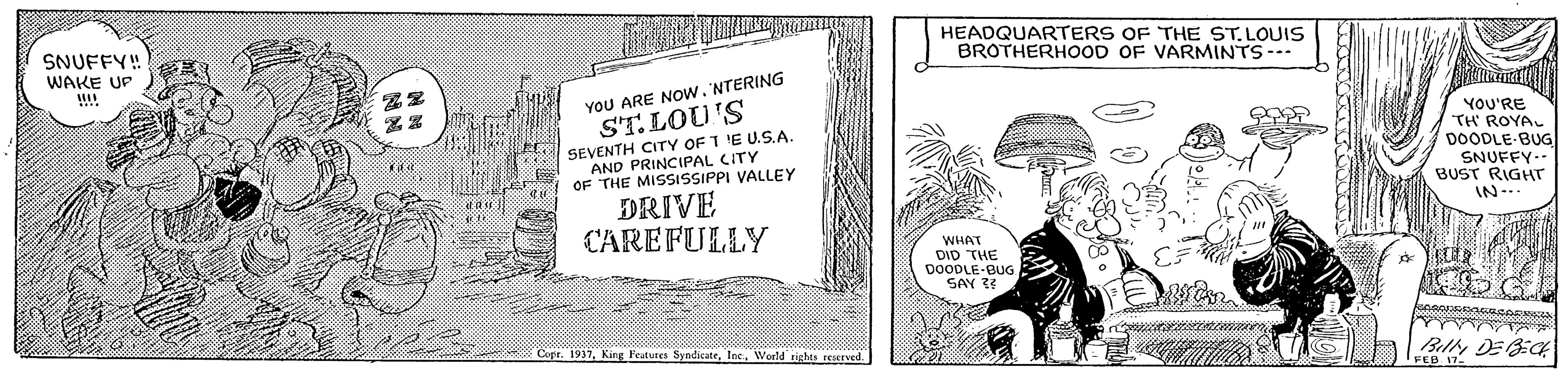 Comics OCR: SNUFFY! WAKE UP !!! HEADQUARTERS OF THE ST. LOUIS BROTHERHOOD OF VARMINTS--- YOU ARE NOw. NTERING ST.LOU'S SEVENTH CITY OF T 'E U.S.A YOU'RE "TH ROYAL DOODLE-BUG SNUFFY-- BUST RIGHTr AND PRINCIPAL CITY OF THE MISSISSIPPI VALLEY DRIVE IN-. CAREFULLY WHAT DID THE DOODLE-BUG SAY 3 Copr. 1917World rights reIved. Billy DEBiCH SNUFFY! WAKE UP !!! HEADQUARTERS OF THE ST. LOUIS BROTHERHOOD OF VARMINTS--- YOU ARE NOw. NTERING ST.LOU'S SEVENTH CITY OF T 'E U.S.A YOU'RE "TH ROYAL DOODLE-BUG SNUFFY-- BUST RIGHTr AND PRINCIPAL CITY OF THE MISSISSIPPI VALLEY DRIVE IN-. CAREFULLY WHAT DID THE DOODLE-BUG SAY 3 Copr. 1917King Peatures SyndicateWorld rights reIved. Billy DEBiCH