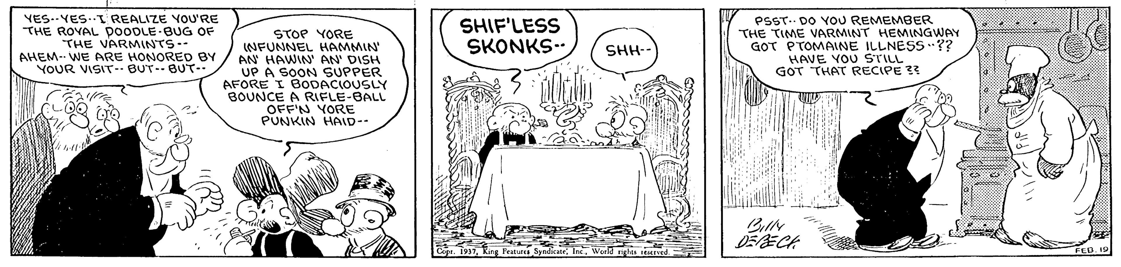Sharing OCR: YES.-YES..I REALIZE YOU'RE THE ROYAL pooDLE BUG OF THE VARMINTS. AHEM- WE ARE HONORED BY YOUR VISIT- BUT-- BUT-- STOP YORE INFUNNEL HAMMIN' AN HAWIN' AN' DISH UP A SOON SUPPER AFORE I BODACIOUSLY BOUNCE A RIFLE-BALL OFF'N YORE PUNKIN HAID-- SHIF'LESS SKONKS PSST. DO YOU REMEMBER THE TIME VARMINT HEMINGWAY GOT PTOMAINE ILLNESS ?? HAVE YOU STILL GOT THAT RECIPE ?? SHH-- DERECA Cing Features SyndicateWeeld FEB 19 YES.-YES..I REALIZE YOU'RE THE ROYAL pooDLE BUG OF THE VARMINTS. AHEM- WE ARE HONORED BY YOUR VISIT- BUT-- BUT-- STOP YORE INFUNNEL HAMMIN' AN HAWIN' AN' DISH UP A SOON SUPPER AFORE I BODACIOUSLY BOUNCE A RIFLE-BALL OFF'N YORE PUNKIN HAID-- SHIF'LESS SKONKS PSST. DO YOU REMEMBER THE TIME VARMINT HEMINGWAY GOT PTOMAINE ILLNESS ?? HAVE YOU STILL GOT THAT RECIPE ?? SHH-- DERECA Cing Features SyndicateWeeld FEB 19