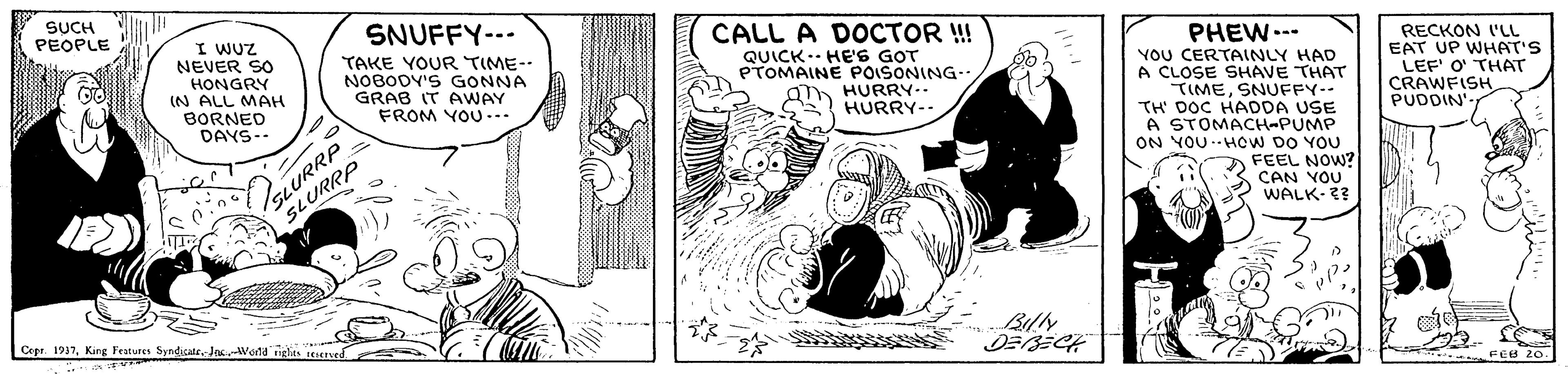 Comics OCR: SUCH PEOPLE SNUFFY--- I WUZ NEVER SO HONGRY IN ALL MAH BORNED DAYS-- CALL A DOCTOR !! PHEW.-- YOU CERTAINLY HAD A CLOSE SHAVE THAT TIMESNUFFY-- TH DOC HADDA USE A STOMACH-PUMP ON YOU.HOW DO YOU FEEL NOW? CAN YOU WALK-2? TAKE YOUR TIME- NOBODY'S GONNA GRAB IT AWAY FROM YOU --. RECKON I'LL EAT UP WHAT'S LEF' O' THAT CRAWFISH PUDDIN' ... QUICK-- HE'S GOT PTOMAINE POISONING- HURRY.. HURRY-- SLURRP SLURRP Copr. 1937JasWana ights teneaved DEBECH FEB 20- . SUCH PEOPLE SNUFFY--- I WUZ NEVER SO HONGRY IN ALL MAH BORNED DAYS-- CALL A DOCTOR !! PHEW.-- YOU CERTAINLY HAD A CLOSE SHAVE THAT TIMESNUFFY-- TH DOC HADDA USE A STOMACH-PUMP ON YOU.HOW DO YOU FEEL NOW? CAN YOU WALK-2? TAKE YOUR TIME- NOBODY'S GONNA GRAB IT AWAY FROM YOU --. RECKON I'LL EAT UP WHAT'S LEF' O' THAT CRAWFISH PUDDIN' ... QUICK-- HE'S GOT PTOMAINE POISONING- HURRY.. HURRY-- SLURRP SLURRP Copr. 1937King Features SyndicateJasWana ights teneaved DEBECH FEB 20- .