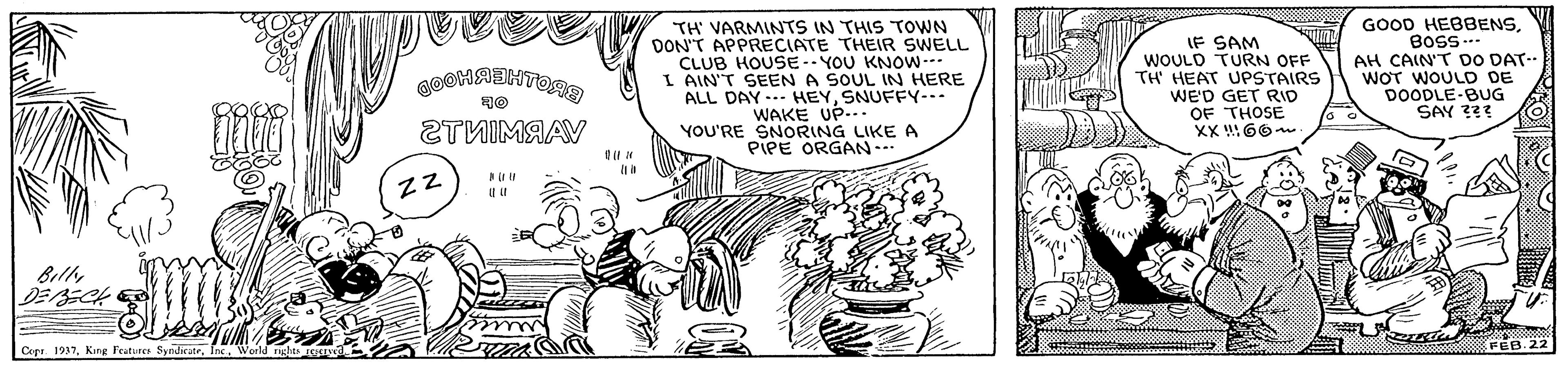 Plant OCR: GOOD HEBBENSTH' VARMINTS IN THIS TOWN DON'T APPRECIATE THEIR SWELL CLUB HOUSE- YOU KNOW--- I AIN'T SEEN A SOUL IN HERE ALL DAY .- HEYSNUFFY--- WAKE UP... YOU'RE SNORING LIKE A PIPE ORGAN.- IF SAM WOULD TURN OFF TH HEAT UPSTAIRS WE'D GET RID OF THOSE XX !66 AH CAIN'T DO DAT-- WOT WOULD DE DOODLE-BUG SAY ??? 2TNIMAAV BilhDEBECH Copr. 1937Ins. W FEB. 22 GOOD HEBBENSTH' VARMINTS IN THIS TOWN DON'T APPRECIATE THEIR SWELL CLUB HOUSE- YOU KNOW--- I AIN'T SEEN A SOUL IN HERE ALL DAY .- HEYSNUFFY--- WAKE UP... YOU'RE SNORING LIKE A PIPE ORGAN.- IF SAM WOULD TURN OFF TH HEAT UPSTAIRS WE'D GET RID OF THOSE XX !66 AH CAIN'T DO DAT-- WOT WOULD DE DOODLE-BUG SAY ??? 2TNIMAAV BilhDEBECH Copr. 1937King Features SyediciteIns. W FEB. 22