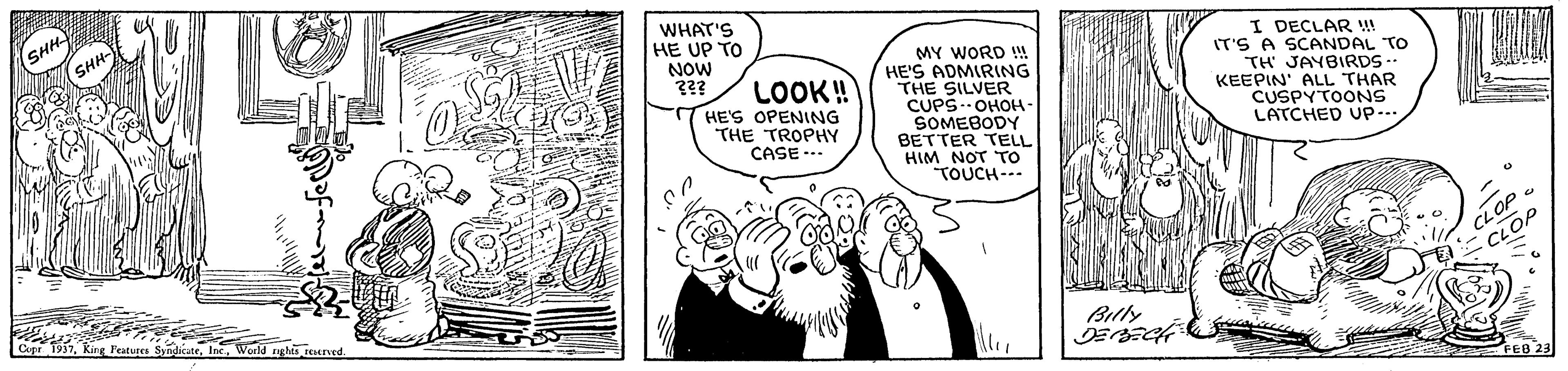 Comic book OCR: WHAT'S HE UP TO NOW ??? MY WORD ! HE'S ADMIRING THE SILVER CUPS. OHOH- SOMEBODY BETTER TELL HIM NOT To TOUCH--- I DECLAR !! IT'S A SCANDAL TO TH JAYBIRDS . KEEPIN' ALL THAR CUSPYTOONS LATCHED Up... LOOK! HE'S OPENING THE TROPHY CASE --- CLOP Billy Cepr 1957World ughi srved FEB 23 WHAT'S HE UP TO NOW ??? MY WORD ! HE'S ADMIRING THE SILVER CUPS. OHOH- SOMEBODY BETTER TELL HIM NOT To TOUCH--- I DECLAR !! IT'S A SCANDAL TO TH JAYBIRDS . KEEPIN' ALL THAR CUSPYTOONS LATCHED Up... LOOK! HE'S OPENING THE TROPHY CASE --- CLOP Billy Cepr 1957King Features SyndicateWorld ughi srved FEB 23