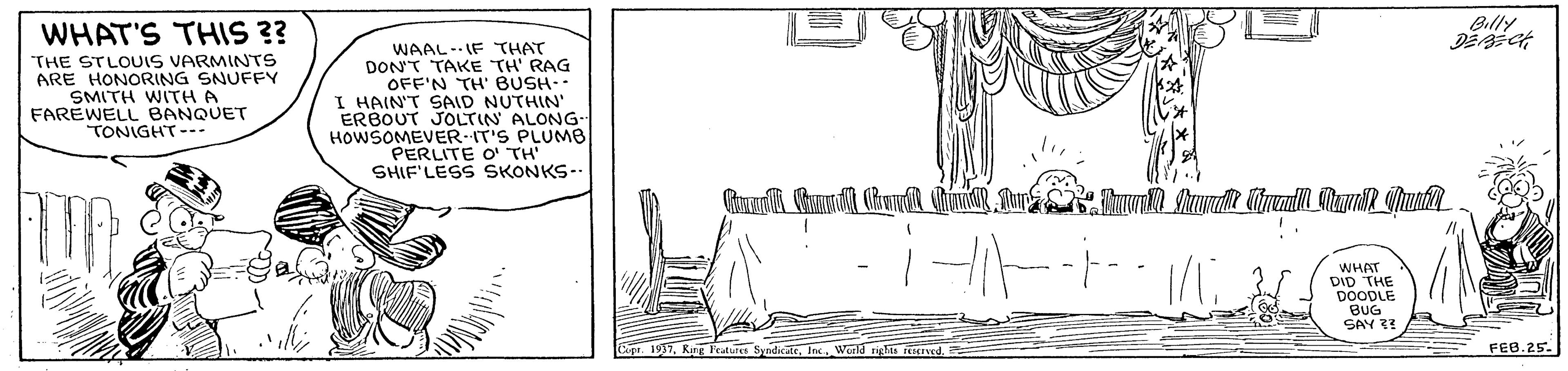 Illustration OCR: Billy WHAT'S THIS 3? THE STLOUIS VARMINTS ARE HONORING SNUFFY SMITH WITH A FAREWELL BANQUET TONIGHT--- WAAL-IF THAT DON'T TAKE TH' RAG OFF'N TH' BUSH- I HAIN'T SAID NUTHIN' ERBOUT JOLTIN ALONG- HOWSOMEVER-IT'S PLUMB PERLITE O TH SHIF'LESS SKONKS-. WHAT DID THE DOODLE BUG SAY 3? Capa. 1937King FEB.25. Billy WHAT'S THIS 3? THE STLOUIS VARMINTS ARE HONORING SNUFFY SMITH WITH A FAREWELL BANQUET TONIGHT--- WAAL-IF THAT DON'T TAKE TH' RAG OFF'N TH' BUSH- I HAIN'T SAID NUTHIN' ERBOUT JOLTIN ALONG- HOWSOMEVER-IT'S PLUMB PERLITE O TH SHIF'LESS SKONKS-. WHAT DID THE DOODLE BUG SAY 3? Capa. 1937King FEB.25.