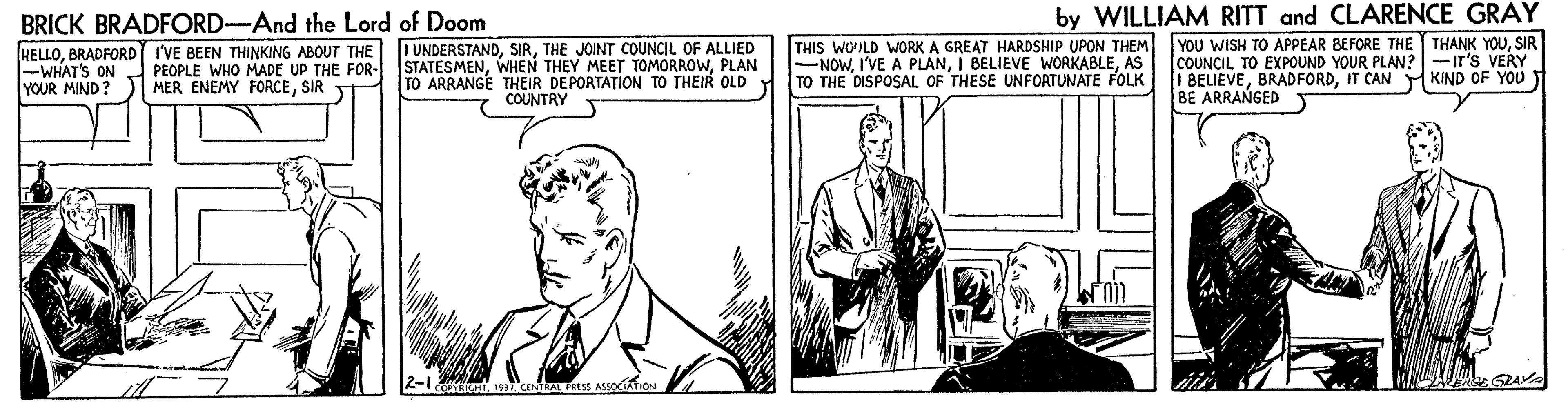Monochrome OCR: BRICK BRADFORD-And the Lord of Doom by WILLIAM RITT and CLARENCE GRAY HELLOBRADFORD I'VE BEEN THINKING ABOUT THE -WHAT'S ON YOUR MIND? I UNDERSTANDTHE JOINT COUNCIL OF ALLIED STATESMENPLAN TO ARRANGE THEIR DEPORTA?ION TO THEIR OLD d TO THE DISPOSAL OF THESE UNFORTUNATE FOLK THIS WOILD WORK A GREAT HARDSHIP UPON THEM -NOWAS YOU WISH TO APPEAR BEFORE THE THANK YOUSIR COUNCIL TO EXPOUND YOUR PLAN?-IT'S VERY I BELIEVEIT CAN M KIND OF YOU BE ARRANGED PEOPLE WHO MADE UP THE FOR- MER ENEMY FORCESIR COUNTRY 19 CElaL RESS ASSOCATION BRICK BRADFORD-And the Lord of Doom by WILLIAM RITT and CLARENCE GRAY HELLOBRADFORD I'VE BEEN THINKING ABOUT THE -WHAT'S ON YOUR MIND? I UNDERSTANDTHE JOINT COUNCIL OF ALLIED STATESMENWHEN THEY MEET TOMORROWPLAN TO ARRANGE THEIR DEPORTA?ION TO THEIR OLD d TO THE DISPOSAL OF THESE UNFORTUNATE FOLK THIS WOILD WORK A GREAT HARDSHIP UPON THEM -NOWI'VE A PLANI BELIEVE WORKABLEAS YOU WISH TO APPEAR BEFORE THE THANK YOUSIR COUNCIL TO EXPOUND YOUR PLAN?-IT'S VERY I BELIEVEIT CAN M KIND OF YOU BE ARRANGED PEOPLE WHO MADE UP THE FOR- MER ENEMY FORCESIR COUNTRY 19 CElaL RESS ASSOCATION