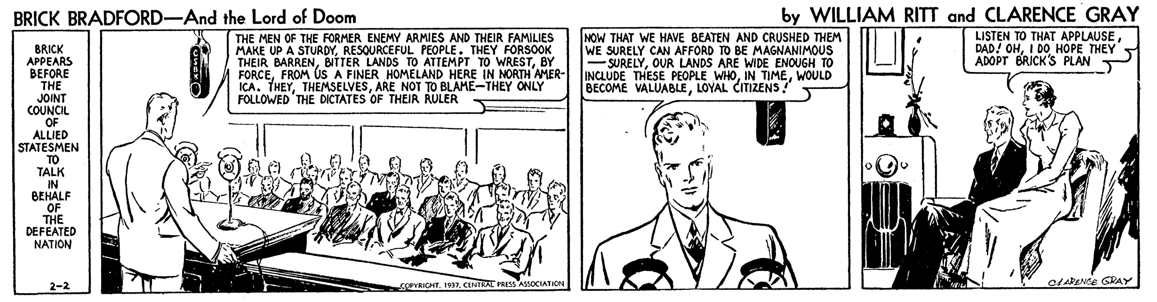 Line OCR: by WILLIAM RITT and CLARENCE GRAY LISTEN TO THAT APPLAUSE DAD! OHI DO HOPE THEY ADOPT BRICK'S PLAN BRICK BRADFORD-And the Lord of Doom THE MEN OF THE FORMER ENEMY ARMIES AND THEIR FAMILIES MAKE UP A STURDYRESQURCEFUL PEOPLE. THEY FORSOOK THEIR BARRENBY FORCEFROM ÚS A FINER HOMELAND HERE IN MNORTH AMER- ICA. THEYARE NOT TO BLAME-THEY ONLY FOLLOWED THE DICTATES OF THEIR RULER NOW THAT WE HAVE BEATEN AND CRUSHED THEM WE SURELY CAN AFFORD TO BE MAGNANIMOUS -SURELYOUR LANDS ARE WIDE ENOUGH TO INCLUDE THESE PEOPLE WHOWOULD BECOME VALUABLELOYAL CITIZENS! BRICK APPEARS BEFORE THE JOINT COUNCIL OF ALLIED STATESMEN TO TALK IN BEHALF OF THE DEFEATED NATION COPYRICHTCENTRAL PRESS ASSOCIATION CLARENSE GRAY 2-2 by WILLIAM RITT and CLARENCE GRAY LISTEN TO THAT APPLAUSE DAD! OHI DO HOPE THEY ADOPT BRICK'S PLAN BRICK BRADFORD-And the Lord of Doom THE MEN OF THE FORMER ENEMY ARMIES AND THEIR FAMILIES MAKE UP A STURDYRESQURCEFUL PEOPLE. THEY FORSOOK THEIR BARRENBITTER LANDS TO ATTEMPT TO WRESTBY FORCEFROM ÚS A FINER HOMELAND HERE IN MNORTH AMER- ICA. THEYARE NOT TO BLAME-THEY ONLY FOLLOWED THE DICTATES OF THEIR RULER NOW THAT WE HAVE BEATEN AND CRUSHED THEM WE SURELY CAN AFFORD TO BE MAGNANIMOUS -SURELYOUR LANDS ARE WIDE ENOUGH TO INCLUDE THESE PEOPLE WHOIN TIMEWOULD BECOME VALUABLELOYAL CITIZENS! BRICK APPEARS BEFORE THE JOINT COUNCIL OF ALLIED STATESMEN TO TALK IN BEHALF OF THE DEFEATED NATION COPYRICHTCENTRAL PRESS ASSOCIATION CLARENSE GRAY 2-2