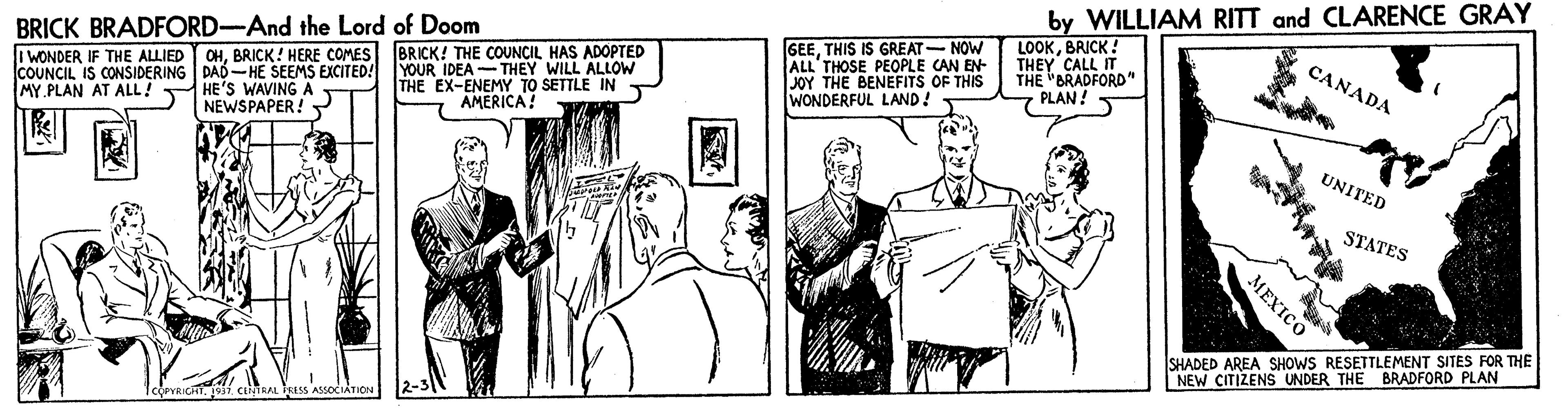 Sharing OCR: by WILLIAM RITT and CLARENCE GRAY GEETHIS IS GREAT- NOW ALL THOSE PEOPLE CAN EN- JOY THE BENEFITS OF THIS WONDERFUL LAND! LOOKBRICK! THEY CALL IT THE "BRADFORD " PLAN! S CANADA I WONDER IF THE ALLIED OHBRICK! HERE COMES BRICK! THE COUNCIL HAS ADOPTED A YOUR IDEA-THEY WILL ALLOW THE EX-ENEMY TO SETTLE IN AMERICA! BRICK BRADFORD-And the Lord of Doom COUNCIL IS CONSIDERING DAD -HE SEEMS EXCITED! MY PLAN AT ALL! T HE'S WAVING UNITED NEWSPAPER! STATES MEXICO SHADED AREA SHOWS RESETTLEMENT SITES FOR THE NEW CITIZENS UNDER THE BRADFORD PLAN by WILLIAM RITT and CLARENCE GRAY GEETHIS IS GREAT- NOW ALL THOSE PEOPLE CAN EN- JOY THE BENEFITS OF THIS WONDERFUL LAND! LOOKBRICK! THEY CALL IT THE "BRADFORD " PLAN! S CANADA I WONDER IF THE ALLIED OHBRICK! HERE COMES BRICK! THE COUNCIL HAS ADOPTED A YOUR IDEA-THEY WILL ALLOW THE EX-ENEMY TO SETTLE IN AMERICA! BRICK BRADFORD-And the Lord of Doom COUNCIL IS CONSIDERING DAD -HE SEEMS EXCITED! MY PLAN AT ALL! T HE'S WAVING UNITED NEWSPAPER! STATES MEXICO SHADED AREA SHOWS RESETTLEMENT SITES FOR THE NEW CITIZENS UNDER THE BRADFORD PLAN