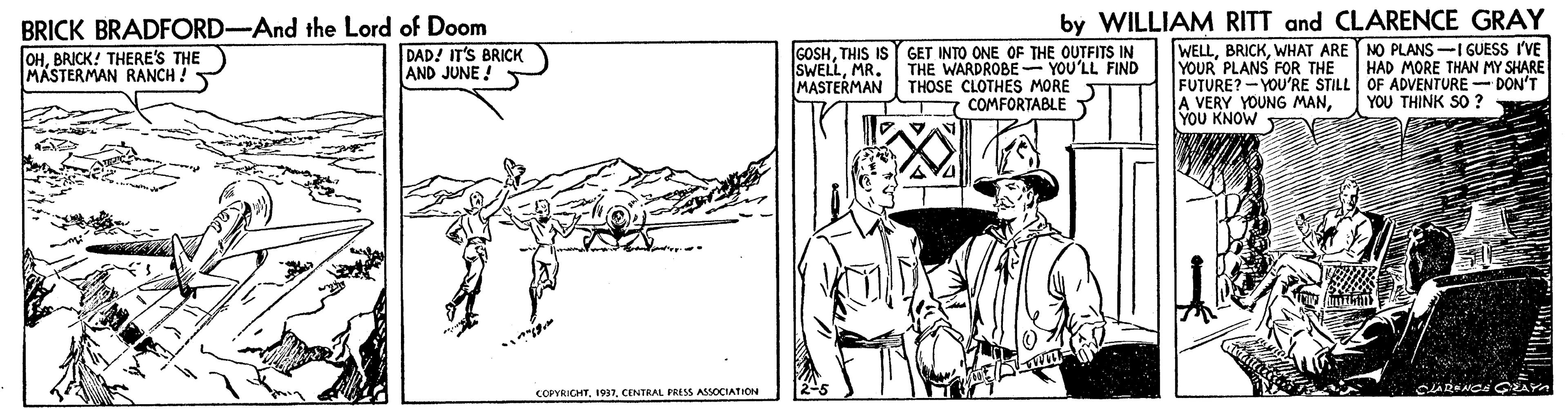 Line art OCR: by WILLIAM RITT and CLARENCE GRAY BRICK BRADFORD-And the Lord of Doom DAD! IT'S BRICK AND JUNE ! GOSHTHIS IS SWELLMR. MASTERMAN GET INTO ONE OF THE OUTFITS IN THE WARDROBE - YOU'LL FIND THOSE CLOTHES MORE T COMFORTABLE T WELLWHAT ARE NO PLANS-I GUESS I'VE YOUR PLANS FOR THE FUTURE? -YOU'RE STILL OF ADVENTURE - DON'T A VERY YOUNG MANYOU KNOW OHBRICK! THERE'S THE MASTERMAN RANCH ! HAD MORE THAN MY SHARE YOU THINK SO? COPYCHTCENTRAL FRESS ASSOCIATION by WILLIAM RITT and CLARENCE GRAY BRICK BRADFORD-And the Lord of Doom DAD! IT'S BRICK AND JUNE ! GOSHTHIS IS SWELLMR. MASTERMAN GET INTO ONE OF THE OUTFITS IN THE WARDROBE - YOU'LL FIND THOSE CLOTHES MORE T COMFORTABLE T WELLWHAT ARE NO PLANS-I GUESS I'VE YOUR PLANS FOR THE FUTURE? -YOU'RE STILL OF ADVENTURE - DON'T A VERY YOUNG MANYOU KNOW OHBRICK! THERE'S THE MASTERMAN RANCH ! HAD MORE THAN MY SHARE YOU THINK SO? COPYCHTCENTRAL FRESS ASSOCIATION