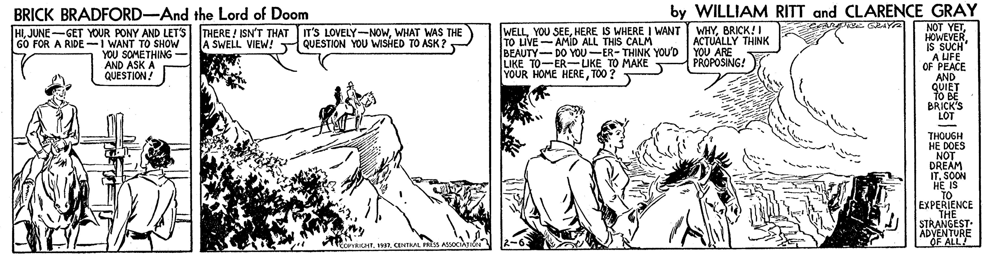 Comic book OCR: by WILLIAM RITT and CLARENCE GRAY NOT YET HOWEVER IS SUCH A UFE OF PEACE AND QUIET TO BE BRICK'S LOT BRICK BRADFORD-And the Lord of Doom E GEAYA WELLHERE IS WHERE I WANT TO LIVE-AMID ALL THIS CALM BEAUTY- DO YOU-ER- THINK YOU'D YOU ARE LIKE TO-ER-UKE TO MAKE YOUR HOME HERETOO ? THERE ! ISN'T THAT IT'S LOVELY-NOWWHAT WAS THE A SWELL VIEW! QUESTION YOU WISHED TO ASK ? HIJUNE-GET YOUR PONY AND LETS GO FOR A RIDE -I WANT TO SHOW YOU SOMETHING- AND ASK A QUESTION! WHYBRICK!I ACTUALLY THINK PROPOSING! THOUGH HE DOES NOT DREAM ITSOON HE IS TO EXPERIENCE THE STRANTIO iCOPYRICTCENTRAL FRESS ASSOCAT OF ALL by WILLIAM RITT and CLARENCE GRAY NOT YET HOWEVER IS SUCH A UFE OF PEACE AND QUIET TO BE BRICK'S LOT BRICK BRADFORD-And the Lord of Doom E GEAYA WELLYOU SEEHERE IS WHERE I WANT TO LIVE-AMID ALL THIS CALM BEAUTY- DO YOU-ER- THINK YOU'D YOU ARE LIKE TO-ER-UKE TO MAKE YOUR HOME HERETOO ? THERE ! ISN'T THAT IT'S LOVELY-NOWWHAT WAS THE A SWELL VIEW! QUESTION YOU WISHED TO ASK ? HIJUNE-GET YOUR PONY AND LETS GO FOR A RIDE -I WANT TO SHOW YOU SOMETHING- AND ASK A QUESTION! WHYBRICK!I ACTUALLY THINK PROPOSING! THOUGH HE DOES NOT DREAM ITSOON HE IS TO EXPERIENCE THE STRANTIO iCOPYRICTCENTRAL FRESS ASSOCAT OF ALL