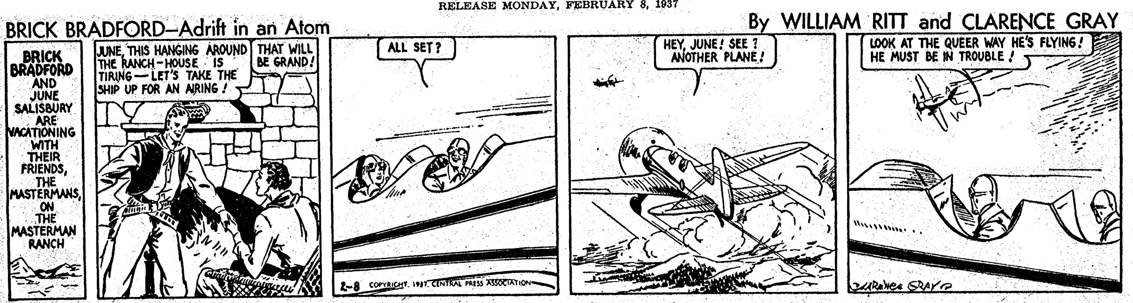 Art OCR: RELEASE MONDAY1037 BRICK BRADFORD-Adrift in an Atom By WILLIAM RITT and CLARENCE GRAY HEYJUNE! SEE ? ANOTHER PLANE! LOOK AT THE QUEER WAY HE'S FLYING! HE MUST BE IN TROUBLE ! JUNETHIS HANGING AROUND THAT WILL THE RANCH -HOUSE IS TIRING-LET'S TAKE THE SHIP UP FOR AN ARING! ALL SET ? BRICK BRADFORD AND JUNE SALISBURY ARE NACATIONING WITH THEIR FRIENDSTHE MASTERMANSON THE MASTERMAN RANCH BE GRAND! W 2-8 COPRICHT. IAL PRESS ASSOCTATION RELEASE MONDAYFEBRUARY 81037 BRICK BRADFORD-Adrift in an Atom By WILLIAM RITT and CLARENCE GRAY HEYJUNE! SEE ? ANOTHER PLANE! LOOK AT THE QUEER WAY HE'S FLYING! HE MUST BE IN TROUBLE ! JUNETHIS HANGING AROUND THAT WILL THE RANCH -HOUSE IS TIRING-LET'S TAKE THE SHIP UP FOR AN ARING! ALL SET ? BRICK BRADFORD AND JUNE SALISBURY ARE NACATIONING WITH THEIR FRIENDSTHE MASTERMANSON THE MASTERMAN RANCH BE GRAND! W 2-8 COPRICHT. IAL PRESS ASSOCTATION