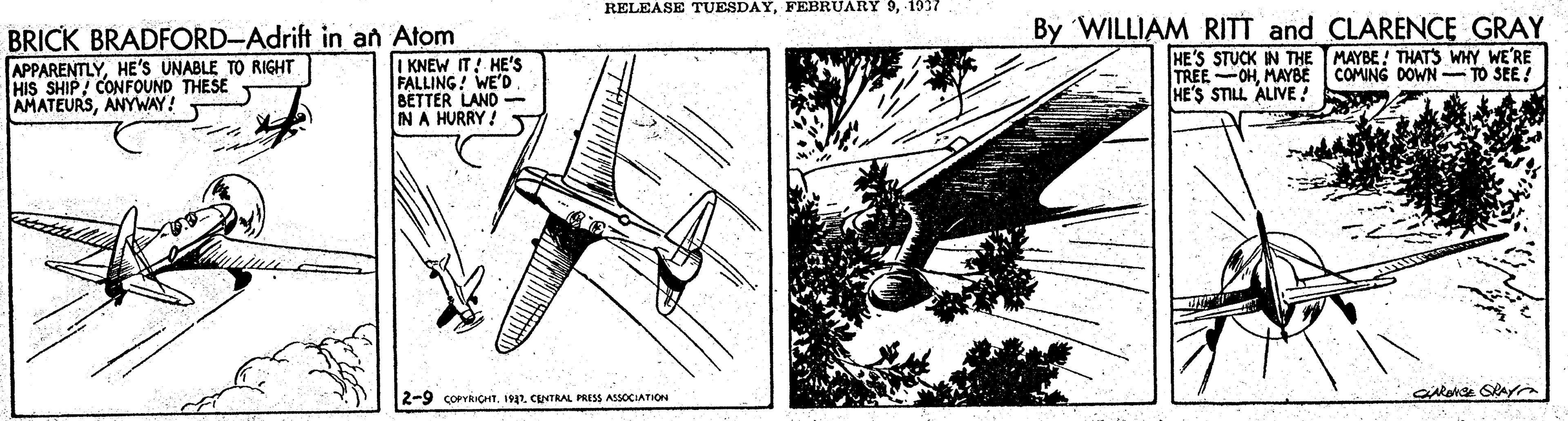 Illustration OCR: RELEASE TUESDAY1937 BRICK BRADFORD-Adrift in an Atom I KNEW IT! HE'Ss FALLING! WE'D BETTER LAND- IN A HURRY! By WILLIAM RITT and CLARENCE GRAY HE'S STUCK IN THE TREE-OHMAYBE HE'S STILL ALIVE! MAYBE! THATS WHY WE'RE COMING DOWN -- TO SEE! APPARENTLYHE'S UNABLE TO RIGHT HIS SHIP/ CONFOUND THESE AMATEURSANYWAY! 2-9 corICHT192. CUNTRAL PRESS ASSOCIATION RELEASE TUESDAYFEBRUARY 91937 BRICK BRADFORD-Adrift in an Atom I KNEW IT! HE'Ss FALLING! WE'D BETTER LAND- IN A HURRY! By WILLIAM RITT and CLARENCE GRAY HE'S STUCK IN THE TREE-OHMAYBE HE'S STILL ALIVE! MAYBE! THATS WHY WE'RE COMING DOWN -- TO SEE! APPARENTLYHE'S UNABLE TO RIGHT HIS SHIP/ CONFOUND THESE AMATEURSANYWAY! 2-9 corICHT192. CUNTRAL PRESS ASSOCIATION