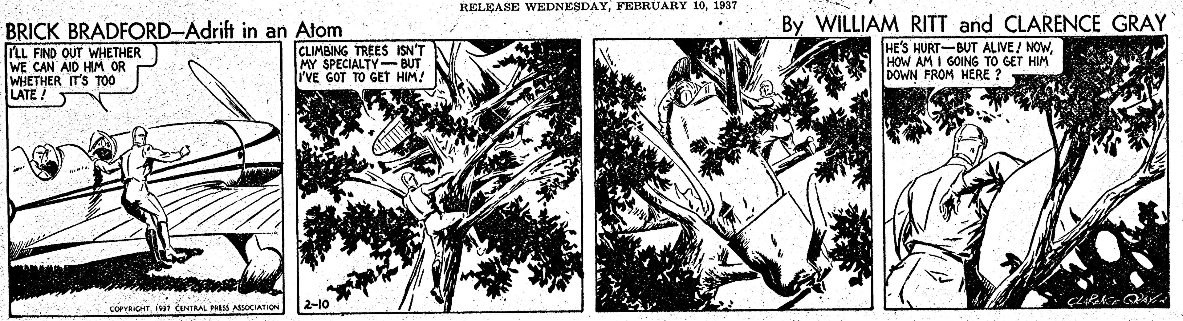 Monochrome OCR: RELEASE WEDNESDAY1937 BRICK BRADFORD-Adrift in an Atom LL FIND OUT WHETHER WE CAN AID HIM OR WHETHER IT'S TOO LATE! By WILLIAM RITT and CLARENCE GRAY HE'S HURT-BUT ALIVE! NOWHOW AM I GOING TO GET HIM DOWN FROM HERE ? CLIMBING TREES ISN'T MY SPECIALTY-BUT I'VE GOT TO GET HIM! COPRIGHTI7 CENTRAL PRASS ASSOCIATIOi 2-10 RELEASE WEDNESDAYFEBRUARY 101937 BRICK BRADFORD-Adrift in an Atom LL FIND OUT WHETHER WE CAN AID HIM OR WHETHER IT'S TOO LATE! By WILLIAM RITT and CLARENCE GRAY HE'S HURT-BUT ALIVE! NOWHOW AM I GOING TO GET HIM DOWN FROM HERE ? CLIMBING TREES ISN'T MY SPECIALTY-BUT I'VE GOT TO GET HIM! COPRIGHTI7 CENTRAL PRASS ASSOCIATIOi 2-10