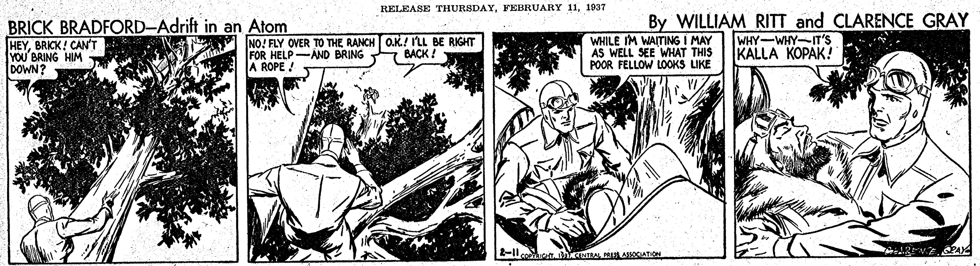 Comics OCR: RELEASE THURSDAY1937 BRICK BRADFORD-Adrift in an Atom HEYBRICK! CAN'T YOU'BRING HIM DOWN? NO! FLY OVER TO THE RANCH O.K.! I'LL BE RIGHT FOR HELP-AND BRING BACK! ROPE ! WHILE IM WAITING I MAY AS WELL SEE WHAT THIS POOR FELLOW LOOKS LIKE By WILLIAM RITT and CLARENCE GRAY WHY-WHY-IT'S KALLA KOPAK! 2-1 NTAPRES AOCIATION ARENE AY RELEASE THURSDAYFEBRUARY 111937 BRICK BRADFORD-Adrift in an Atom HEYBRICK! CAN'T YOU'BRING HIM DOWN? NO! FLY OVER TO THE RANCH O.K.! I'LL BE RIGHT FOR HELP-AND BRING BACK! ROPE ! WHILE IM WAITING I MAY AS WELL SEE WHAT THIS POOR FELLOW LOOKS LIKE By WILLIAM RITT and CLARENCE GRAY WHY-WHY-IT'S KALLA KOPAK! 2-1 NTAPRES AOCIATION ARENE AY