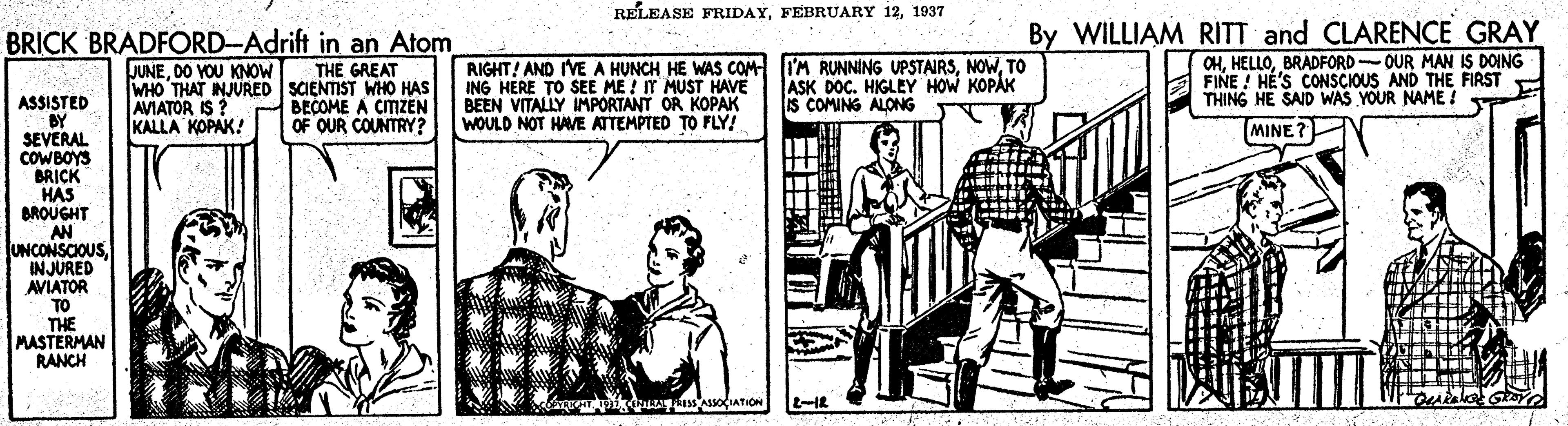 Line art OCR: RELEASE FRIDAY1937 BRICK BRADFORD-Adrift in an Atom THE GREAT WHO THAT INJURED SCIENTIST WHO HAS BECOME A CIIZEN OF OUR COUNTRY? RIGHT! AND IVE A HUNCH HE WAS COM I'M RUNNING UPSTAIRSTO ING HERE TO SEE ME ! IT MUST HAVE BEEN VITALLY IMPORTANT OR KOPAK WOULD NOT HAVE ATTEMPTED TO FLY! By WILLIAM RITT and CLARENÇE GRAY CHBRADFORD-OUR MAN IS DOING FINE ! HÉ'S CONSCIOUS AND THE FIRST THING HE SAID WAS YOUR NAME ! JUNEDO VOU KNOW ASK DOC. HIGLEY HOW KOPAK IS COMING ALONG ASSISTED BY SEVERAL COWBOYS BRICK HAS BROUGHT AN UNCONSCIOUSINJURED AVIATOR TO THE MASTERMAN RANCH AVIATOR IS KALLA KOPAK! MINE? sASsOCIATION RELEASE FRIDAYFEBRUARY 121937 BRICK BRADFORD-Adrift in an Atom THE GREAT WHO THAT INJURED SCIENTIST WHO HAS BECOME A CIIZEN OF OUR COUNTRY? RIGHT! AND IVE A HUNCH HE WAS COM I'M RUNNING UPSTAIRSTO ING HERE TO SEE ME ! IT MUST HAVE BEEN VITALLY IMPORTANT OR KOPAK WOULD NOT HAVE ATTEMPTED TO FLY! By WILLIAM RITT and CLARENÇE GRAY CHBRADFORD-OUR MAN IS DOING FINE ! HÉ'S CONSCIOUS AND THE FIRST THING HE SAID WAS YOUR NAME ! JUNEDO VOU KNOW ASK DOC. HIGLEY HOW KOPAK IS COMING ALONG ASSISTED BY SEVERAL COWBOYS BRICK HAS BROUGHT AN UNCONSCIOUSINJURED AVIATOR TO THE MASTERMAN RANCH AVIATOR IS KALLA KOPAK! MINE? sASsOCIATION
