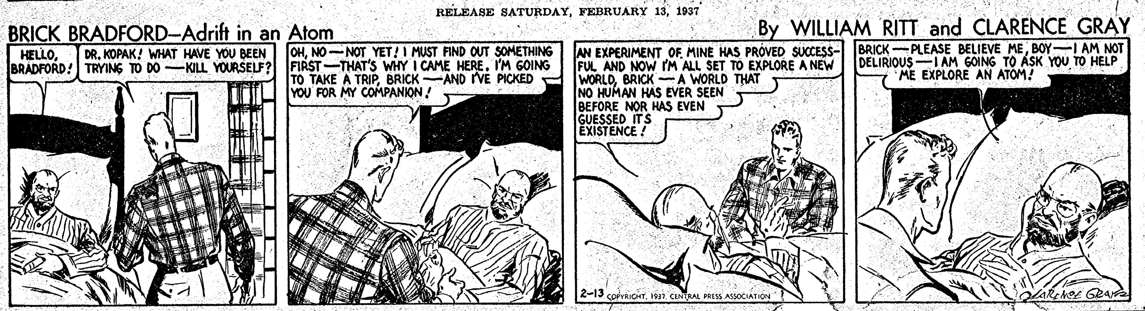 Illustration OCR: RELEASE SATURDAY1937 By WILLIAM RITT and CLARENCE GRAY BRICK BRADFORD-Adrift in an Atom HELLOBOY-I AM NOT FUL AND NOW IM ALL SET TO EXPLORE A NEW WORLDBRICK A WORLD THAT NO HUMAN HAS EVER SEEN BEFORE NOR HAS EVEN GUESSED ITS EXISTENCE ! DRNO-NOT YET! I MUST FIND OUT SOMETHING BRADFORD! TRYING TO DO -KILL YOURSELF? FIRST-THAT'S WHY I CAME HEREIM GOING DELIRIOUS-IAM GOING TO ASK YOU TO HELP ME EXPLORE AN ATOM! TO TAKE A TRIPBRICK AND IVE PICKED YOU FOR MY COMPANION ! 2-13 corvRICHT1911 CENTAL PRESS ASSOCIATION RELEASE SATURDAYFEBRUARY 131937 By WILLIAM RITT and CLARENCE GRAY BRICK BRADFORD-Adrift in an Atom HELLOAN EXPERIMENT OFMINE HAS PRÓVED SUCCESS- BRICK -PLEASE BELIEVE MEBOY-I AM NOT FUL AND NOW IM ALL SET TO EXPLORE A NEW WORLDBRICK A WORLD THAT NO HUMAN HAS EVER SEEN BEFORE NOR HAS EVEN GUESSED ITS EXISTENCE ! DRKOPAK! WHAT HAVE YOU BEEN OHNO-NOT YET! I MUST FIND OUT SOMETHING BRADFORD! TRYING TO DO -KILL YOURSELF? FIRST-THAT'S WHY I CAME HEREIM GOING DELIRIOUS-IAM GOING TO ASK YOU TO HELP ME EXPLORE AN ATOM! TO TAKE A TRIPBRICK AND IVE PICKED YOU FOR MY COMPANION ! 2-13 corvRICHT1911 CENTAL PRESS ASSOCIATION