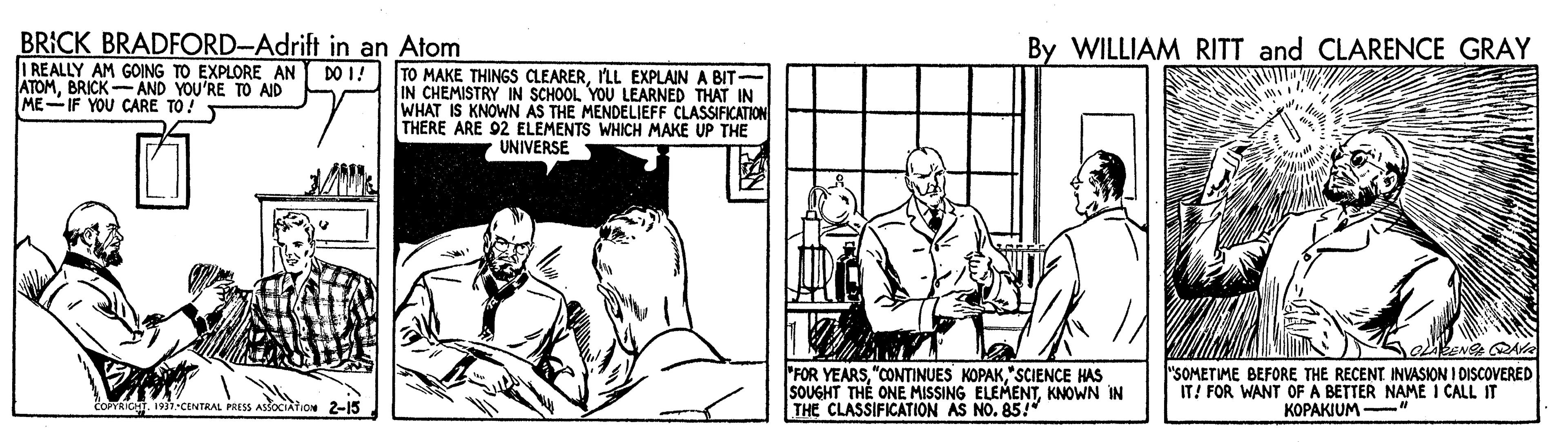 Parallel OCR: BRICK BRADFORD-Adrift in an Atom I REALLY AM GOING TO EXPLORE AN ATOMBRICK-AND YOU'RE TO AID ME-IF YOU CARE TO! By WILLIAM RITT and CLARENCE GRAY DO I! TO MAKE THINGS CLEARERILL EXPLAIN A BIT- IN CHEMISTRY IN SCHOOL YOU LEARNED THAT IN WHAT IS KNOWN AS THE MENDELIEFF CLASSIFICATION THERE ARE 92 ELEMENTS WHICH MAKE UP THE UNIVERSE "FOR YEARS"SCIENCE HAS SOUGHT TH? ONE MISSING ELEMENTKNOWN IN THE CLASSIFICATION AS NO. 85!" "SOMETIME BEFORE THE RECENT INVASION I DISCOVERED IT! FOR WANT OF A BETTER NAME I CALL IT KOPAKIUM COPYRICHT. 193).CENTRAL PRESS BRICK BRADFORD-Adrift in an Atom I REALLY AM GOING TO EXPLORE AN ATOMBRICK-AND YOU'RE TO AID ME-IF YOU CARE TO! By WILLIAM RITT and CLARENCE GRAY DO I! TO MAKE THINGS CLEARERILL EXPLAIN A BIT- IN CHEMISTRY IN SCHOOL YOU LEARNED THAT IN WHAT IS KNOWN AS THE MENDELIEFF CLASSIFICATION THERE ARE 92 ELEMENTS WHICH MAKE UP THE UNIVERSE "FOR YEARS"CONTINUES KOPAK"SCIENCE HAS SOUGHT TH? ONE MISSING ELEMENTKNOWN IN THE CLASSIFICATION AS NO. 85!" "SOMETIME BEFORE THE RECENT INVASION I DISCOVERED IT! FOR WANT OF A BETTER NAME I CALL IT KOPAKIUM COPYRICHT. 193).CENTRAL PRESS