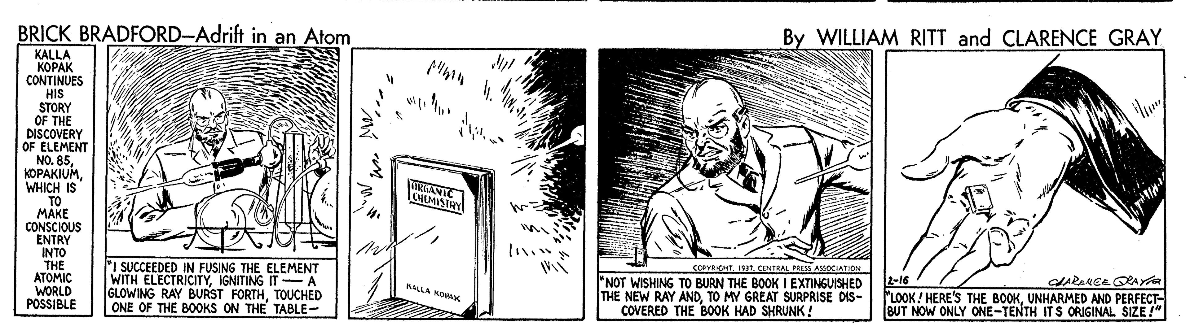 Monochrome OCR: By WILLIAM RITT and CLARENCE GRAY BRICK BRADFORD-Adrift in an Atom KALLA ????? CONTINUES HIS STORY OF THE DISCOVERY OF ELEMENT NO. 85WHICH IS "TO MAKE CONSCIOUS ENTRY INTO THE ATOMIC WORLD POSSIBLE 4. RGANTC CHEMISTRY COPYRICHTCENTRAL PRESS ASSOCIATION ARANCE ORAta I SUCCEEDED IN FUSING THE ELEMENT WITH ELECTRICITYIGNITING IT- A GLOWING RAY BURST FORTHTOUCHED ONE OF THE B0OKS ON THE TABLE- "NOT WISHING TO BURN THE BOOK I EXTINGUISHED THE NEW RAY ANDTO MY GREAT SURPRISE DIS- COVERED THE BOOK HAD SHRUNK! 2-16 LOOK! HERE'S THE BOOKUNHARMED AND PERFECT BUT NOW ONLY ONE-TENTH ITS ORIGINAL SIZE!" BALLA WORAK By WILLIAM RITT and CLARENCE GRAY BRICK BRADFORD-Adrift in an Atom KALLA ????? CONTINUES HIS STORY OF THE DISCOVERY OF ELEMENT NO. 85WHICH IS "TO MAKE CONSCIOUS ENTRY INTO THE ATOMIC WORLD POSSIBLE 4. RGANTC CHEMISTRY COPYRICHTCENTRAL PRESS ASSOCIATION ARANCE ORAta I SUCCEEDED IN FUSING THE ELEMENT WITH ELECTRICITYIGNITING IT- A GLOWING RAY BURST FORTHTOUCHED ONE OF THE B0OKS ON THE TABLE- "NOT WISHING TO BURN THE BOOK I EXTINGUISHED THE NEW RAY ANDTO MY GREAT SURPRISE DIS- COVERED THE BOOK HAD SHRUNK! 2-16 LOOK! HERE'S THE BOOKUNHARMED AND PERFECT BUT NOW ONLY ONE-TENTH ITS ORIGINAL SIZE!" BALLA WORAK