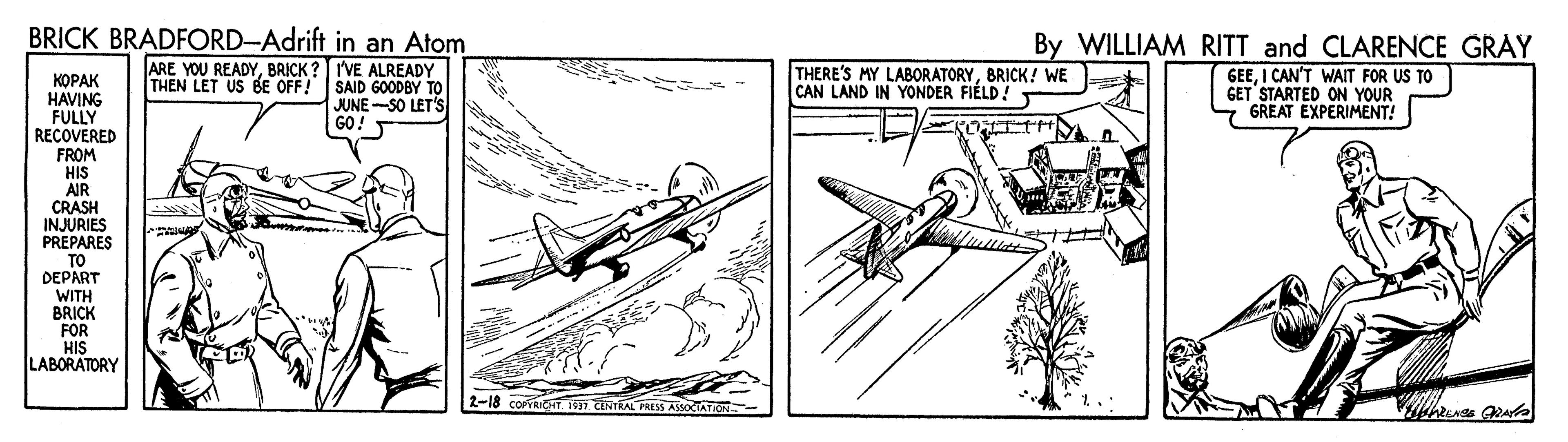 Rectangle OCR: BRICK BRADFORD-Adrift in an Atom By WILLIAM RITT and CLARENCE GRAY ????? HAVING FULLY RECOVERED ARE YOU READYBRICK ?IVE ALREADY THEN LET US BE OFF! SAID GOODBY TO JUNE-SO LET'S GO! THERE'S MY LABORATORYBRICK! WE CAN LAND IN YONDER FIÉLD! GEEI CAN'T WAIT FOR US TO GET STARTED ON YOUR GREAT EXPERIMENT! FROM HIS AIR CRASH INJURIES PREPARES TO DEPART WITH BRICK FOR HIS LABORATORY 2-18 coPrRinT 197 CETRAL PRESS ASSOCATICH BRICK BRADFORD-Adrift in an Atom By WILLIAM RITT and CLARENCE GRAY ????? HAVING FULLY RECOVERED ARE YOU READYBRICK ?IVE ALREADY THEN LET US BE OFF! SAID GOODBY TO JUNE-SO LET'S GO! THERE'S MY LABORATORYBRICK! WE CAN LAND IN YONDER FIÉLD! GEEI CAN'T WAIT FOR US TO GET STARTED ON YOUR GREAT EXPERIMENT! FROM HIS AIR CRASH INJURIES PREPARES TO DEPART WITH BRICK FOR HIS LABORATORY 2-18 coPrRinT 197 CETRAL PRESS ASSOCATICH