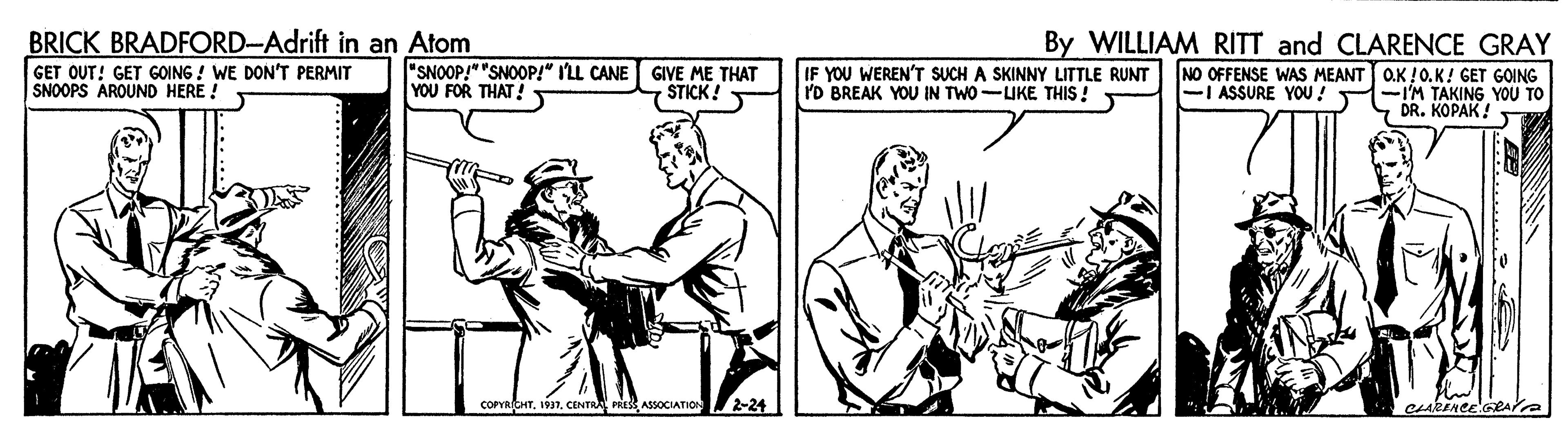 Elbow OCR: BRICK BRADFORD-Adrift in an Atom GET OUT! GET GOING ! WE DON'T PERMIT SNOOPS AROUND HERE ! By WILLIAM RITT and CLARENCE GRAY NO OFFENSE WAS MEANT O.K !0.K! GET GOING -I ASSURE YOU! -I'M TAKING YOU TO DR. KOPAK! "SNOOP!" "SNOOP!" I'LL CANE GIVE ME THAT YOU FOR THAT! IF YOU WEREN'T SUCH A SKINNY LITTLE RUNT 'D BREAK YOU IN TWO-LIKE THIS ! STICK! COPYRICHT. 1937. CENTRA PRESS ASSOCIATION 2-24 BRICK BRADFORD-Adrift in an Atom GET OUT! GET GOING ! WE DON'T PERMIT SNOOPS AROUND HERE ! By WILLIAM RITT and CLARENCE GRAY NO OFFENSE WAS MEANT O.K !0.K! GET GOING -I ASSURE YOU! -I'M TAKING YOU TO DR. KOPAK! "SNOOP!" "SNOOP!" I'LL CANE GIVE ME THAT YOU FOR THAT! IF YOU WEREN'T SUCH A SKINNY LITTLE RUNT 'D BREAK YOU IN TWO-LIKE THIS ! STICK! COPYRICHT. 1937. CENTRA PRESS ASSOCIATION 2-24