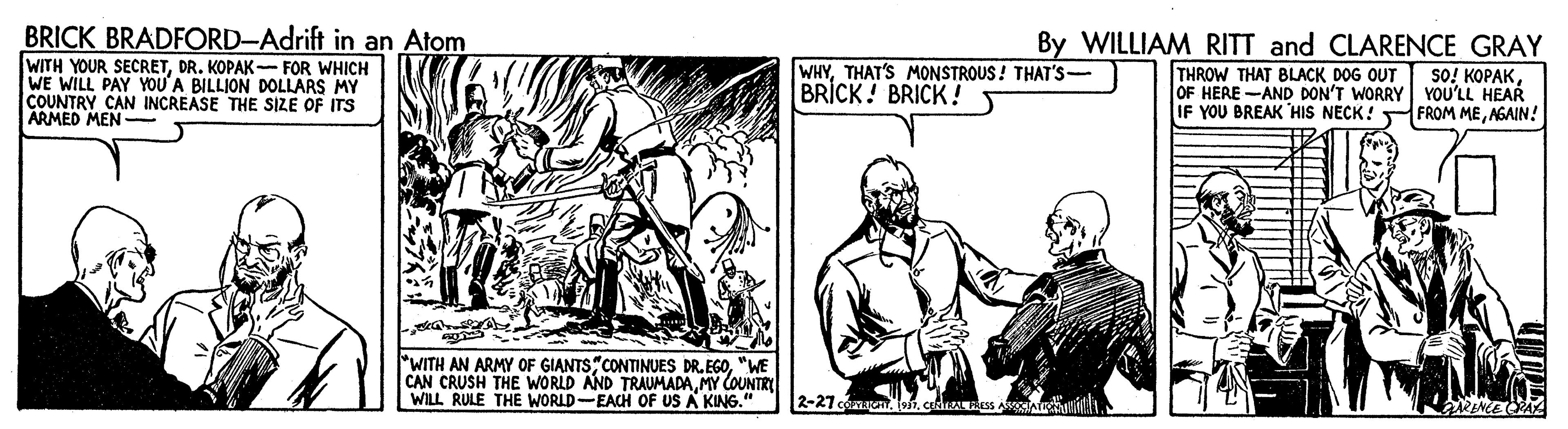 Adaptation OCR: BRICK BRADFORD-Adrift in an Atom By WILLIAM RITT and CLARENCE GRAY WITH YOUR SECRETDR. KOPAK- FOR WHICH WE WILL PAY YOU'A BILLION DOLLARS MY COUNTRY CAN INCREASE THE SIZE OF ITS ARMED MEN- WHYTHAT'S MONSTROUS ! THAT'S- BRICK! BRICK ! THROW THAT BLACK DOG OUT so! KOPAKOF HERE -AND DON'T WORRY YOU'LL HEAR IF YOU BREAK HIS NECK! FROM MENGAIN! "WITH AN ARMY OF GIANTS"CONTINUES DR. EGO"WE CAN CRUSH THE WORLD AND TRAUMADAMY COUNTRY WILL RULE THE WORLD-EACH OF US A KING." 2-27 cann. 191. cei aRENEE OPA BRICK BRADFORD-Adrift in an Atom By WILLIAM RITT and CLARENCE GRAY WITH YOUR SECRETDR. KOPAK- FOR WHICH WE WILL PAY YOU'A BILLION DOLLARS MY COUNTRY CAN INCREASE THE SIZE OF ITS ARMED MEN- WHYTHAT'S MONSTROUS ! THAT'S- BRICK! BRICK ! THROW THAT BLACK DOG OUT so! KOPAKOF HERE -AND DON'T WORRY YOU'LL HEAR IF YOU BREAK HIS NECK! FROM MENGAIN! "WITH AN ARMY OF GIANTS"CONTINUES DR. EGO"WE CAN CRUSH THE WORLD AND TRAUMADAMY COUNTRY WILL RULE THE WORLD-EACH OF US A KING." 2-27 cann. 191. cei aRENEE OPA
