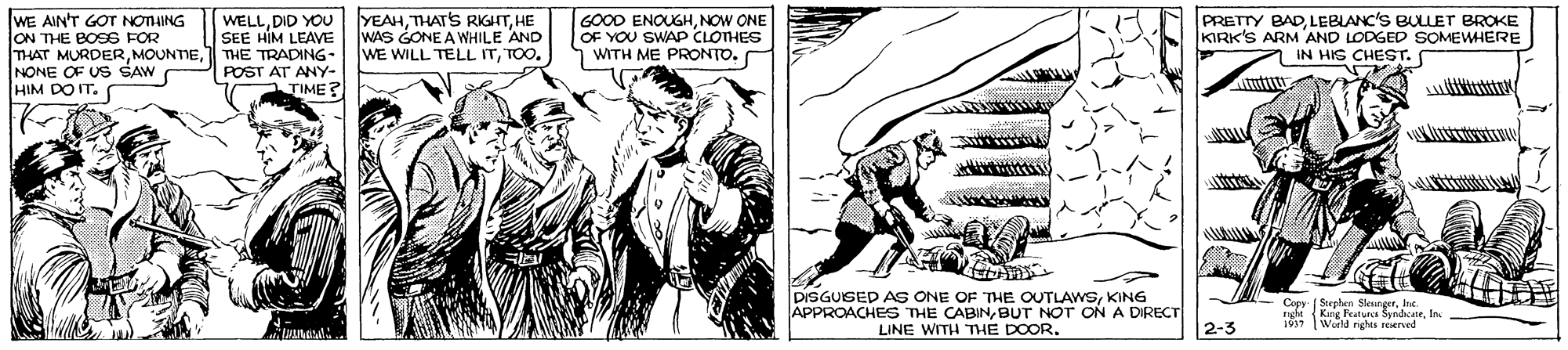 Comic book OCR: IWE AIN'T GOT NOTHING ON THE BOSS FOR THAT MURDERTHE TRADING- NONE OF US SAW HIM DO IT. YEAHHE WAS GONE A WHILE AND WE WILL TELL ITTOO. GOOD ENOUGHNOW ONE OF YOU SWAP CLOTHES WITH ME PRONTO. PRETTY BADLEBIANC'S BULLET BROKE KIRK'S ARM 'AND LODGED SOMEWHERE IN HIS CHEST. WELLDID YOU SEE HIM LEAVE POST AT ANY- TIME? DISGUISED AS ONE OF THE OUTLAWSKING APPROACHES THE CABINBUT NOT ON A DIRECT LINE WITH THE DOOR. Copy Stephen Sleungerhe righe King Peatur SyndicaeIn 19 (World rights rerved 2-3 IWE AIN'T GOT NOTHING ON THE BOSS FOR THAT MURDERTHE TRADING- NONE OF US SAW HIM DO IT. YEAHTHAT'S RIGHTHE WAS GONE A WHILE AND WE WILL TELL ITTOO. GOOD ENOUGHNOW ONE OF YOU SWAP CLOTHES WITH ME PRONTO. PRETTY BADLEBIANC'S BULLET BROKE KIRK'S ARM 'AND LODGED SOMEWHERE IN HIS CHEST. WELLDID YOU SEE HIM LEAVE POST AT ANY- TIME? DISGUISED AS ONE OF THE OUTLAWSKING APPROACHES THE CABINBUT NOT ON A DIRECT LINE WITH THE DOOR. Copy Stephen Sleungerhe righe King Peatur SyndicaeIn 19 (World rights rerved 2-3