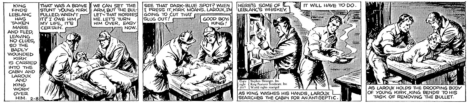 Comic book OCR: HERES SOME OF A IT WILL HAVE TO DO. THAT WAS A BRAVE STUNT YOUNG KIRK PULLEDWASN'T IT?I OWE HIM MY LIFEIT's CERTAIN SEE THAT DARK-BLUE SPOT? WHEN WE CAN SET THE ARMIM LEBLANC'S WHISKEY.1 LETTHAT WORRES ME. LET'S TURN HIM OVEREASY KING FINDS LEBLANC HAS TAKEN MARIE AND FLEDLEAVING NO CLUESSO THE BADLY WOUNDED KIRK IS CARRIED INTO THE CABIN AND LAROUX GOING TO CUT THAT SLUG OUT! GOOD BOY KING! NOW. AND KING Car Syle Steanges. I Kny Featur Sndicate. Ine World nghte rowrged ngle WORK AS LAROUX HOLDS THE DROOPING BODY OVER HIM. 2-8 AS KING WASHES HIS HANDSLAROUX SEARCHES THE CABIN FOR AN ANTISEPTIC. OF YOUNG KIRKKING BENDS TO HIS TASK OF REMOVING THE BULLET. 2 HERES SOME OF A IT WILL HAVE TO DO. THAT WAS A BRAVE STUNT YOUNG KIRK PULLEDWASN'T IT?I OWE HIM MY LIFEIT's CERTAIN SEE THAT DARK-BLUE SPOT? WHEN WE CAN SET THE ARMBUT THE BUL I PRESSKIRK MOANS. LAROUXIM LEBLANC'S WHISKEY.1 LETTHAT WORRES ME. LET'S TURN HIM OVEREASY KING FINDS LEBLANC HAS TAKEN MARIE AND FLEDLEAVING NO CLUESSO THE BADLY WOUNDED KIRK IS CARRIED INTO THE CABIN AND LAROUX GOING TO CUT THAT SLUG OUT! GOOD BOY KING! NOW. AND KING Car Syle Steanges. I Kny Featur Sndicate. Ine World nghte rowrged ngle WORK AS LAROUX HOLDS THE DROOPING BODY OVER HIM. 2-8 AS KING WASHES HIS HANDSLAROUX SEARCHES THE CABIN FOR AN ANTISEPTIC. OF YOUNG KIRKKING BENDS TO HIS TASK OF REMOVING THE BULLET. 2