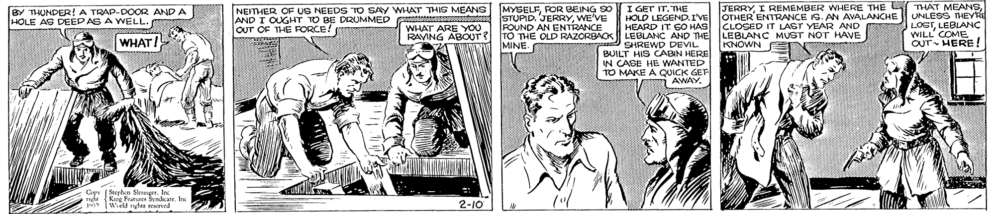 Comic book OCR: I GET IT. THE HOLD LEGEND.I'VE HEARD IT GO HAS RAVING ABOUT? TO THE OLD RAZORBAOK LEBLANC AND THE LEBLANC MUST NOT HAVE SHREWD DEVIL BUILT HIS CABIN HERE IN CASE HE WANTED TO MAKE A QUICK GEF i AWAY. JERRYI REMEMBER AVALANCHE OTHER ENTRANCE IG. AN CLOSED IT LAST YEAR AND THE THAT MEANSUNLESS THEYRE LOSTLEBLANÇ WILL' COME OUT HERE ! BY THUNDER! A TRAP-DOOR AND A HOLE AS DEEPAS A WELL. NEFTHER OF US NEEDS TO SAY WHAT THIG MEANS AND I OUGHT TO BE DRUMMED OUT OF THE FORCE! MYSELFFOR BEING S0 STUPID. JERRYWE'VE FOUND AN ENTRANCE WHAT ARE YOU WHAT! MINE. KNOWN Cipy ( Stephen Slesnger. Inc h Kng Futres Syncate. Inc Wiild nghes rescrved 2-10 I GET IT. THE HOLD LEGEND.I'VE HEARD IT GO HAS RAVING ABOUT? TO THE OLD RAZORBAOK LEBLANC AND THE LEBLANC MUST NOT HAVE SHREWD DEVIL BUILT HIS CABIN HERE IN CASE HE WANTED TO MAKE A QUICK GEF i AWAY. JERRYI REMEMBER AVALANCHE OTHER ENTRANCE IG. AN CLOSED IT LAST YEAR AND THE THAT MEANSUNLESS THEYRE LOSTLEBLANÇ WILL' COME OUT HERE ! BY THUNDER! A TRAP-DOOR AND A HOLE AS DEEPAS A WELL. NEFTHER OF US NEEDS TO SAY WHAT THIG MEANS AND I OUGHT TO BE DRUMMED OUT OF THE FORCE! MYSELFFOR BEING S0 STUPID. JERRYWE'VE FOUND AN ENTRANCE WHAT ARE YOU WHAT! MINE. KNOWN Cipy ( Stephen Slesnger. Inc h Kng Futres Syncate. Inc Wiild nghes rescrved 2-10