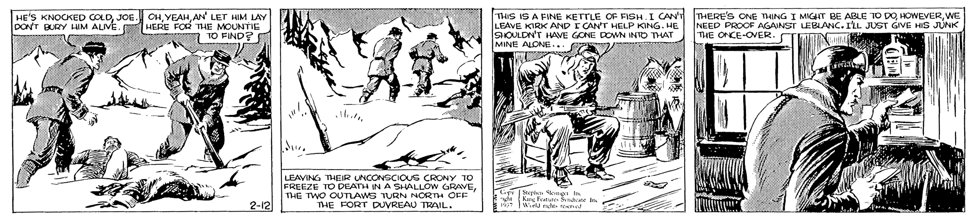Illustration OCR: HE'S KNOCKED COLDAN' LET HIM LAY DON'T BURY HIM ALIVE. HERE FOR THE MOUNTIE TO FIND? THIS IS A FINE KETTLE OF FISH.I CAN'T LEAVE KIRK AND I CAN'T HELP KING. HE SOULDN'T HAVE GONE DOWN INTO THAT MINE ALONE... THERE'S ONE TING I MIGHT BE ABLE TO DOWE NEED PROOF AGAINST LEBLANC. ILL JUST GIVE HIS JÚNK THE ONCE-OVER. CT LEAVING THEIR UNCONSCIOUS CRONY TO FREEZE TO DEATH IN A SHALLÓW GRAVE THE TWO OUTIAWS TURN NORTH OFF THE FORT DUVREAU TRAIL. Lips pla 2-12 Kng heataes Si e In Wrld eghts rend HE'S KNOCKED COLDJOE. OHAN' LET HIM LAY DON'T BURY HIM ALIVE. HERE FOR THE MOUNTIE TO FIND? THIS IS A FINE KETTLE OF FISH.I CAN'T LEAVE KIRK AND I CAN'T HELP KING. HE SOULDN'T HAVE GONE DOWN INTO THAT MINE ALONE... THERE'S ONE TING I MIGHT BE ABLE TO DOWE NEED PROOF AGAINST LEBLANC. ILL JUST GIVE HIS JÚNK THE ONCE-OVER. CT LEAVING THEIR UNCONSCIOUS CRONY TO FREEZE TO DEATH IN A SHALLÓW GRAVE THE TWO OUTIAWS TURN NORTH OFF THE FORT DUVREAU TRAIL. Lips pla 2-12 Kng heataes Si e In Wrld eghts rend