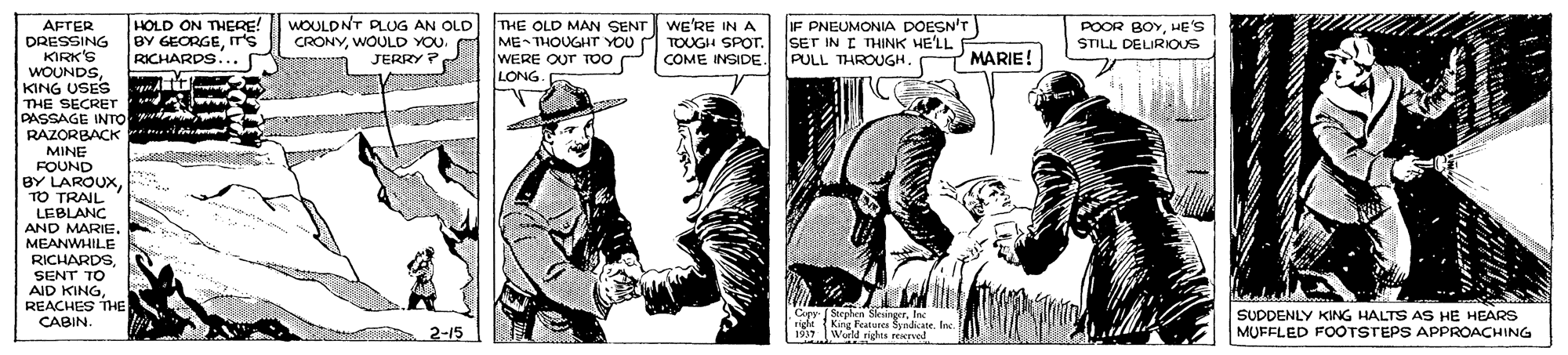 Art OCR: AFTER DRESSING KIRK'S WOUNDS. KING USES THE SECRET PASSAGE INTO d RAZORBACK *mi MINE FOUND BY LAROUXTO TRAIL LEBLANC AND MARIE. MEANWHILE RICHARDSSENT TO AID KINGREACHES THE CABIN. HOLD ON THERE! BY GEORGEIT'S RICHARDS... WOULDNT PLUG AN OLD CRONYWOULD YOU. JERRY ? THE OLD MAN SENT WE'RE IN A ME- THOUGHT YOU WERE OUT TOO LONG IF PNEUMONIA DOESN'T SET IN I THINK HE'LL PULL THROUGH. POOR BOYHE'S STILL DELIRIOUS TOUGH SPOT. U COME INSIDE. MARIE! Copy Steplen SleuingerInc rigle King FeAe Syndcate. Ine. 1937 World righes reervod SUDDENLY KING HALTS AS HE HEARS MUFFLED FOOTSTEPS APPROACHING at 2-15 AFTER DRESSING KIRK'S WOUNDS. KING USES THE SECRET PASSAGE INTO d RAZORBACK *mi MINE FOUND BY LAROUXTO TRAIL LEBLANC AND MARIE. MEANWHILE RICHARDSSENT TO AID KINGREACHES THE CABIN. HOLD ON THERE! BY GEORGEIT'S RICHARDS... WOULDNT PLUG AN OLD CRONYWOULD YOU. JERRY ? THE OLD MAN SENT WE'RE IN A ME- THOUGHT YOU WERE OUT TOO LONG IF PNEUMONIA DOESN'T SET IN I THINK HE'LL PULL THROUGH. POOR BOYHE'S STILL DELIRIOUS TOUGH SPOT. U COME INSIDE. MARIE! Copy Steplen SleuingerInc rigle King FeAe Syndcate. Ine. 1937 World righes reervod SUDDENLY KING HALTS AS HE HEARS MUFFLED FOOTSTEPS APPROACHING at 2-15