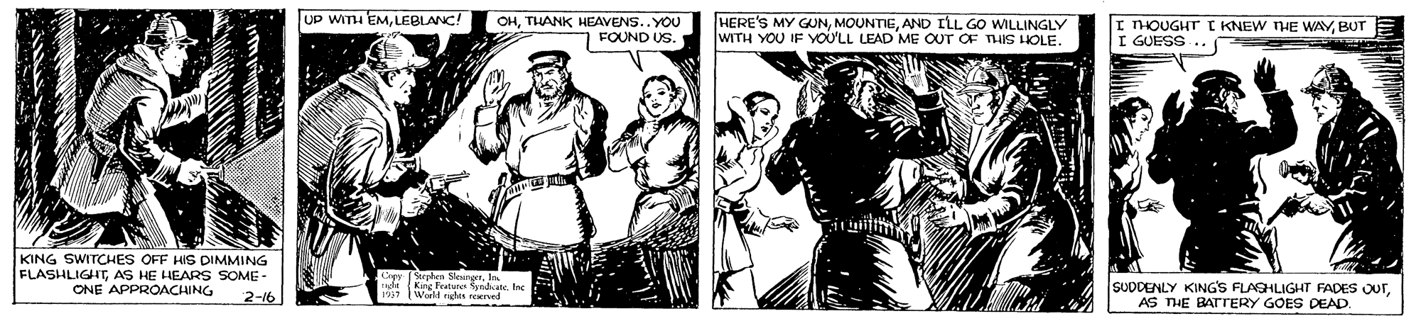 Illustration OCR: UP WITH EMLEBLANC! OHTHANK HEAVENS.. YOU FOUND US. HERE'S MY GUNAND ILL GO WILLINGLY WITH YOU IF YOU'LL LEAD ME OUT OF THIS HOLE I THOUGHT r KNEW NHE WAYBUT I GUESS KING SWITCHES OFF HIS DIMMING FLASHLIGHTAS HE HEARS SOME - ONE APPROACHING Cev (eelen leunaE Eaghe (King Features SyndicaneInc 1517 World rights neerved SUDDENLY KING'S FLAGHLIGHT FADES OUTAS THE BATrERY GOES DEAD. 2-16 UP WITH EMLEBLANC! OHTHANK HEAVENS.. YOU FOUND US. HERE'S MY GUNAND ILL GO WILLINGLY WITH YOU IF YOU'LL LEAD ME OUT OF THIS HOLE I THOUGHT r KNEW NHE WAYBUT I GUESS KING SWITCHES OFF HIS DIMMING FLASHLIGHTAS HE HEARS SOME - ONE APPROACHING Cev (eelen leunaE Eaghe (King Features SyndicaneInc 1517 World rights neerved SUDDENLY KING'S FLAGHLIGHT FADES OUTAS THE BATrERY GOES DEAD. 2-16