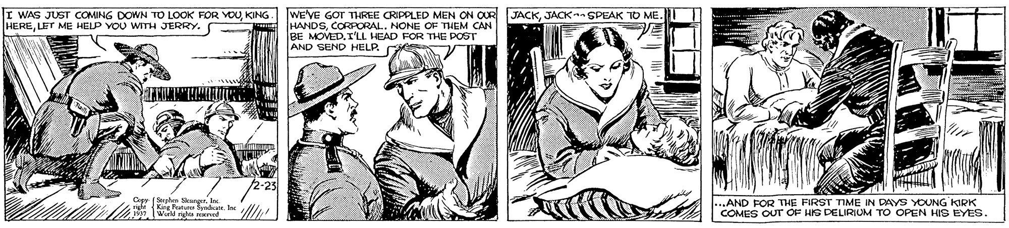 Font OCR: I WAS JUST COMING DOWN TO LOOK FOR YOUKING. HERELET ME HELP YOU WITH JERRY. WE'VE GOT THREE CRIPPLED MEN ON OUR HANDSCORPORAL.. NONE OF THEM CAN BE MOVED. I'LL HEAD FOR THE POST AND SEND HELP. JACKJACK SPEAK TO ME. Cepy (Stephern Sleunger. In H 1Sng Raturer Syndicate. Ine Wurld righa rrved .AND FOR THE FIRST TIME IN DAYS YOUNG KIRK COMES OUT OF HIS DELIRIUM TO OPEN HIS EYES. I WAS JUST COMING DOWN TO LOOK FOR YOUKING. HERELET ME HELP YOU WITH JERRY. WE'VE GOT THREE CRIPPLED MEN ON OUR HANDSCORPORAL.. NONE OF THEM CAN BE MOVED. I'LL HEAD FOR THE POST AND SEND HELP. JACKJACK SPEAK TO ME. Cepy (Stephern Sleunger. In H 1Sng Raturer Syndicate. Ine Wurld righa rrved .AND FOR THE FIRST TIME IN DAYS YOUNG KIRK COMES OUT OF HIS DELIRIUM TO OPEN HIS EYES.