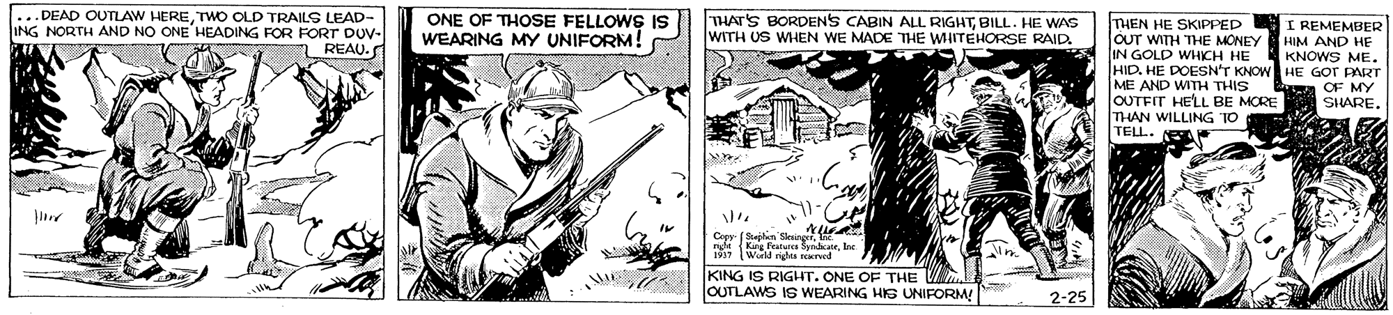 Newspaper OCR: ...DEAD OUTLAW HERETWO OLD TRAILS LEAD- ING NORTH AND NO ONE HEADING FOR FORT DUV- REAU. ONE OF THOSE FELLOWS IS WEARING MY UNIFORM! THAT'S BORDENS CABIN ALL RIGHTBILL. HE WAS WITH US WHEN WE MADE THE WHITEHORSE RAID. THEN HE SKIPPED OUT WITH THE MONEY IN GOLD WHICH HE HID. HE DOESN'T KNOW HE GOT PART ME AND WITH THIS OUTFIT HELL BE MORE THAN WILLING TO TELL. I REMEMBER HIM AND HE KNOWS ME. OF MY SHARECapy- (Sejlan Slesiny {Kuy Featurcs yndicate. lne 1997 World nighes aned KING IS RIGHT. ONE OF THE VA OUTLAWS IS WEARING HIS UNIFORM! 2-25 ...DEAD OUTLAW HERETWO OLD TRAILS LEAD- ING NORTH AND NO ONE HEADING FOR FORT DUV- REAU. ONE OF THOSE FELLOWS IS WEARING MY UNIFORM! THAT'S BORDENS CABIN ALL RIGHTBILL. HE WAS WITH US WHEN WE MADE THE WHITEHORSE RAID. THEN HE SKIPPED OUT WITH THE MONEY IN GOLD WHICH HE HID. HE DOESN'T KNOW HE GOT PART ME AND WITH THIS OUTFIT HELL BE MORE THAN WILLING TO TELL. I REMEMBER HIM AND HE KNOWS ME. OF MY SHARECapy- (Sejlan Slesiny {Kuy Featurcs yndicate. lne 1997 World nighes aned KING IS RIGHT. ONE OF THE VA OUTLAWS IS WEARING HIS UNIFORM! 2-25