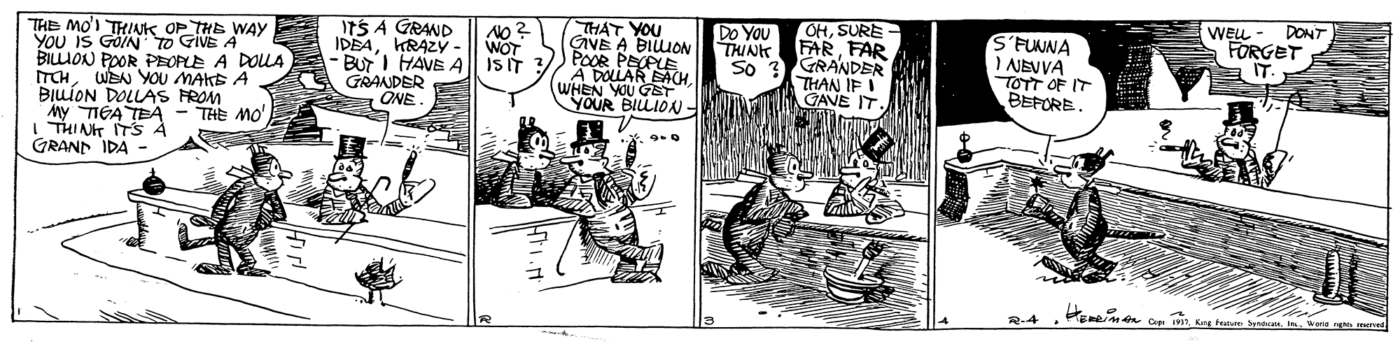 Line art OCR: THE MO'I THINK OP THE WAy YOU IS GOIN TO GIVE A BILLION POOR PEOPLE A DOULA ITCHWEN YOU MAKS A BILÍON DOLLAS FROM iny TIGA TEA - THE MO I THINT TS À GRANN IDA - ITS A GRAND IDEAKRAZY- - BUTI HAVE A || ISIT GRANDER ÖNE THÁT YOU GAVE A BIUON POOR PECPLE A DOLLAR EACHWHEN YOU GST YOUR BILLIOAN - No ? WOT OHSURE THINK FARFAR So ? GRANDER THAN IF I GAVE IT Do You WELL DONT S'FUNNA I NEVVA TOTT OF IT BEFORE. FORGET IT. R-4 ERRIMA Co 19. Kng tale Synd ione rg ned THE MO'I THINK OP THE WAy YOU IS GOIN TO GIVE A BILLION POOR PEOPLE A DOULA ITCHWEN YOU MAKS A BILÍON DOLLAS FROM iny TIGA TEA - THE MO I THINT TS À GRANN IDA - ITS A GRAND IDEAKRAZY- - BUTI HAVE A || ISIT GRANDER ÖNE THÁT YOU GAVE A BIUON POOR PECPLE A DOLLAR EACHWHEN YOU GST YOUR BILLIOAN - No ? WOT OHSURE THINK FARFAR So ? GRANDER THAN IF I GAVE IT Do You WELL DONT S'FUNNA I NEVVA TOTT OF IT BEFORE. FORGET IT. R-4 ERRIMA Co 19. Kng tale Synd ione rg ned