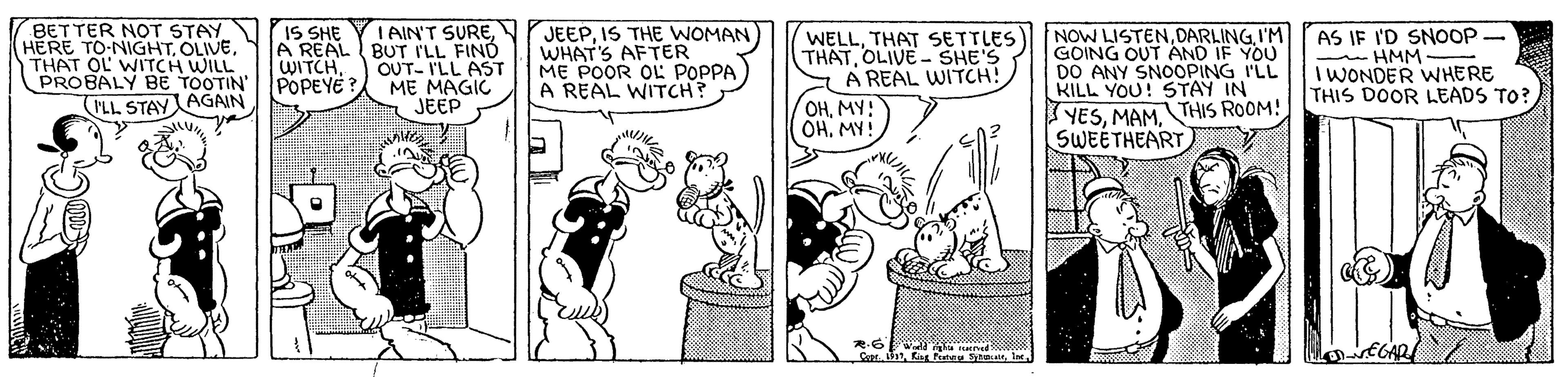 Line OCR: BETTER NOT STAY HERE TO-NIGHTTHAT OL WITCH WILL PROBALY BE TOOTIN' IS SHE IAIN'T SUREA REAL I BUT ILL FIND OUT- I'LL AST ME MAGIC JEEP JEEPIS THE WOMAN WHAT'S AFTER ME POOR OL POPPA A REAL WITCH? WELLTHAT SETTLES THATOLIVE - SHE'S A REAL WITCH! OHMY! OHMY! NOW LISTENI'M GOING OUT AND IF YOU DO ANY SNOOPING I'LL KILL YOU! STAY IN AS IF I'D SNOOP HMM - I WONDER WHERE THIS DOOR LEADS TO? WITCH. POPEYE YESTHIS ROOM! SWEETHEART PLL STAYAGAIN BETTER NOT STAY HERE TO-NIGHTTHAT OL WITCH WILL PROBALY BE TOOTIN' IS SHE IAIN'T SUREA REAL I BUT ILL FIND OUT- I'LL AST ME MAGIC JEEP JEEPIS THE WOMAN WHAT'S AFTER ME POOR OL POPPA A REAL WITCH? WELLTHAT SETTLES THATOLIVE - SHE'S A REAL WITCH! OHMY! OHMY! NOW LISTENI'M GOING OUT AND IF YOU DO ANY SNOOPING I'LL KILL YOU! STAY IN AS IF I'D SNOOP HMM - I WONDER WHERE THIS DOOR LEADS TO? WITCH. POPEYE YESTHIS ROOM! SWEETHEART PLL STAYAGAIN